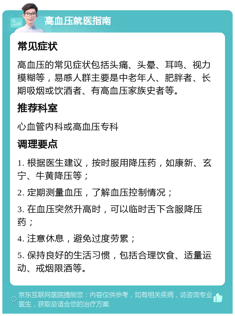 高血压就医指南 常见症状 高血压的常见症状包括头痛、头晕、耳鸣、视力模糊等，易感人群主要是中老年人、肥胖者、长期吸烟或饮酒者、有高血压家族史者等。 推荐科室 心血管内科或高血压专科 调理要点 1. 根据医生建议，按时服用降压药，如康新、玄宁、牛黄降压等； 2. 定期测量血压，了解血压控制情况； 3. 在血压突然升高时，可以临时舌下含服降压药； 4. 注意休息，避免过度劳累； 5. 保持良好的生活习惯，包括合理饮食、适量运动、戒烟限酒等。