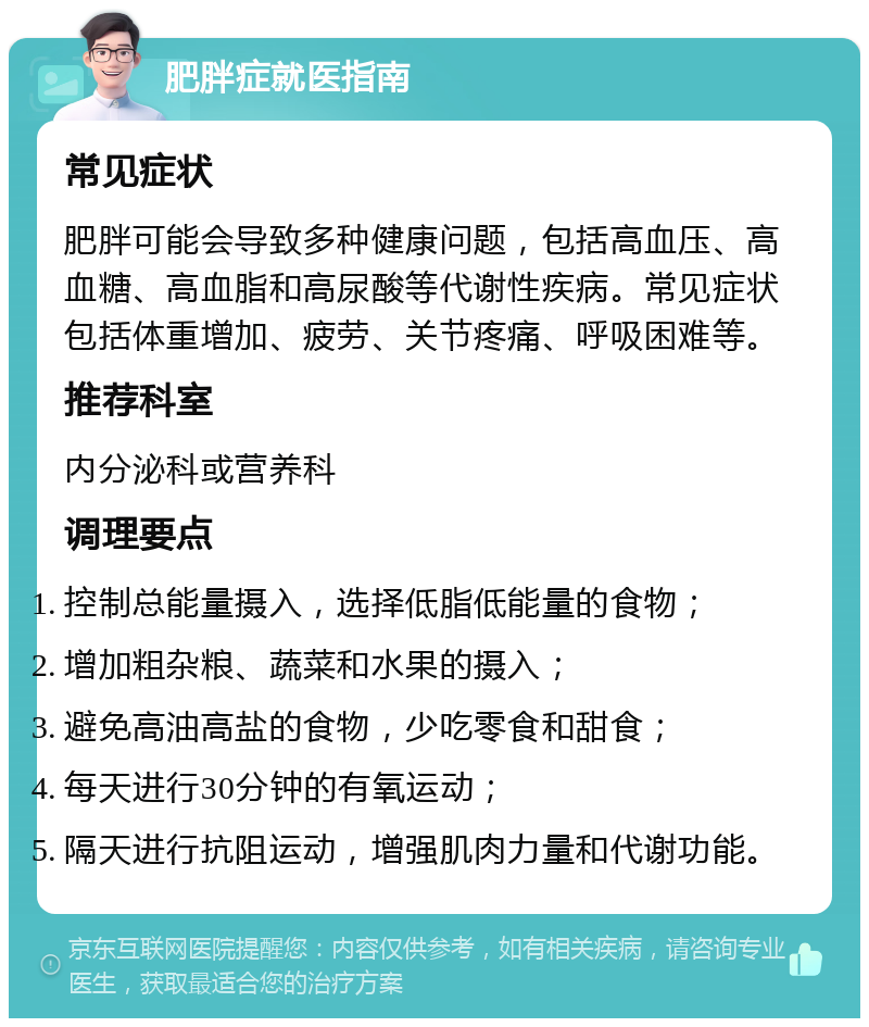 肥胖症就医指南 常见症状 肥胖可能会导致多种健康问题，包括高血压、高血糖、高血脂和高尿酸等代谢性疾病。常见症状包括体重增加、疲劳、关节疼痛、呼吸困难等。 推荐科室 内分泌科或营养科 调理要点 控制总能量摄入，选择低脂低能量的食物； 增加粗杂粮、蔬菜和水果的摄入； 避免高油高盐的食物，少吃零食和甜食； 每天进行30分钟的有氧运动； 隔天进行抗阻运动，增强肌肉力量和代谢功能。