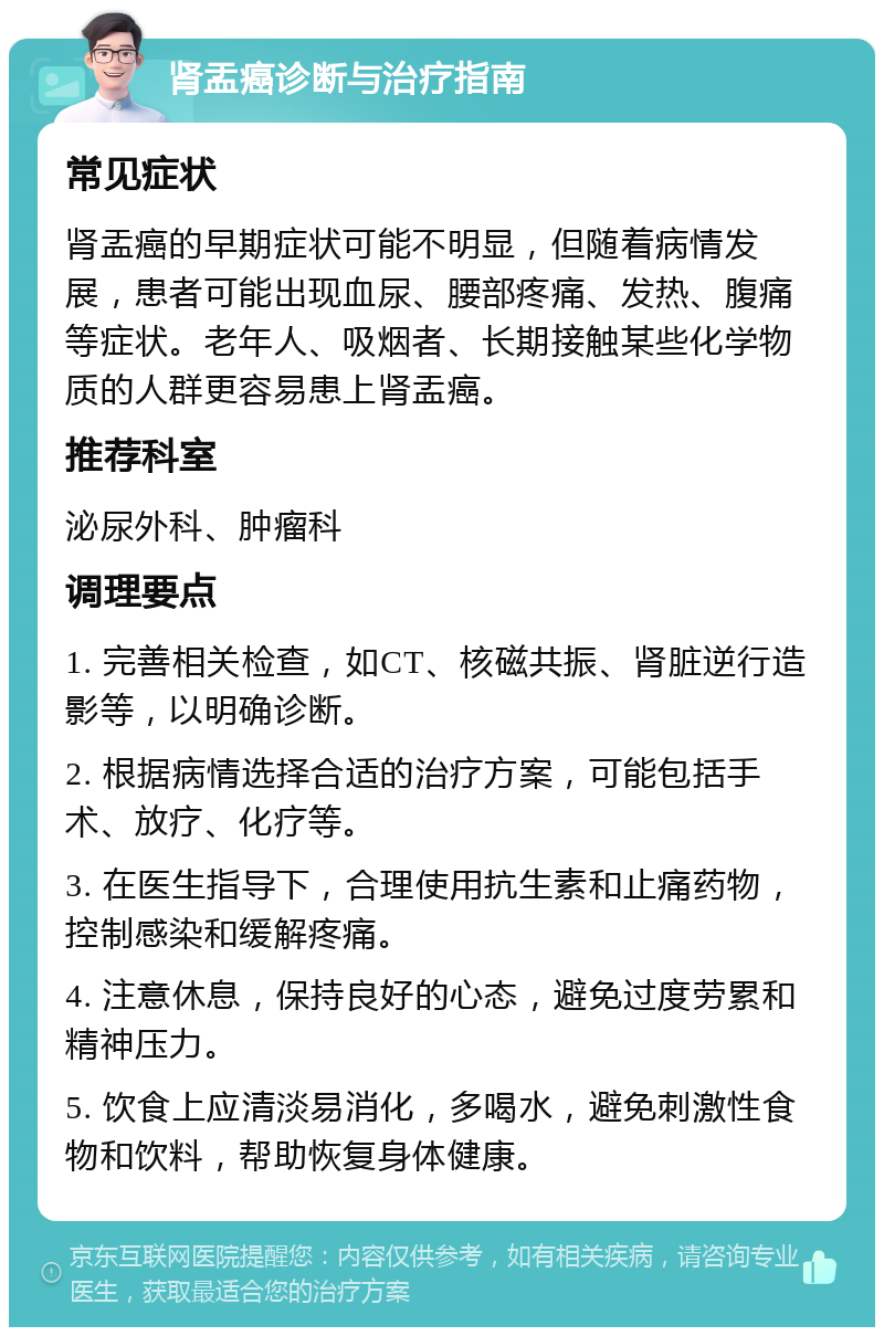 肾盂癌诊断与治疗指南 常见症状 肾盂癌的早期症状可能不明显，但随着病情发展，患者可能出现血尿、腰部疼痛、发热、腹痛等症状。老年人、吸烟者、长期接触某些化学物质的人群更容易患上肾盂癌。 推荐科室 泌尿外科、肿瘤科 调理要点 1. 完善相关检查，如CT、核磁共振、肾脏逆行造影等，以明确诊断。 2. 根据病情选择合适的治疗方案，可能包括手术、放疗、化疗等。 3. 在医生指导下，合理使用抗生素和止痛药物，控制感染和缓解疼痛。 4. 注意休息，保持良好的心态，避免过度劳累和精神压力。 5. 饮食上应清淡易消化，多喝水，避免刺激性食物和饮料，帮助恢复身体健康。