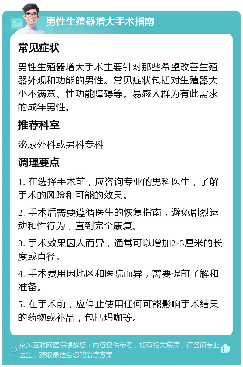 男性生殖器增大手术指南 常见症状 男性生殖器增大手术主要针对那些希望改善生殖器外观和功能的男性。常见症状包括对生殖器大小不满意、性功能障碍等。易感人群为有此需求的成年男性。 推荐科室 泌尿外科或男科专科 调理要点 1. 在选择手术前，应咨询专业的男科医生，了解手术的风险和可能的效果。 2. 手术后需要遵循医生的恢复指南，避免剧烈运动和性行为，直到完全康复。 3. 手术效果因人而异，通常可以增加2-3厘米的长度或直径。 4. 手术费用因地区和医院而异，需要提前了解和准备。 5. 在手术前，应停止使用任何可能影响手术结果的药物或补品，包括玛咖等。