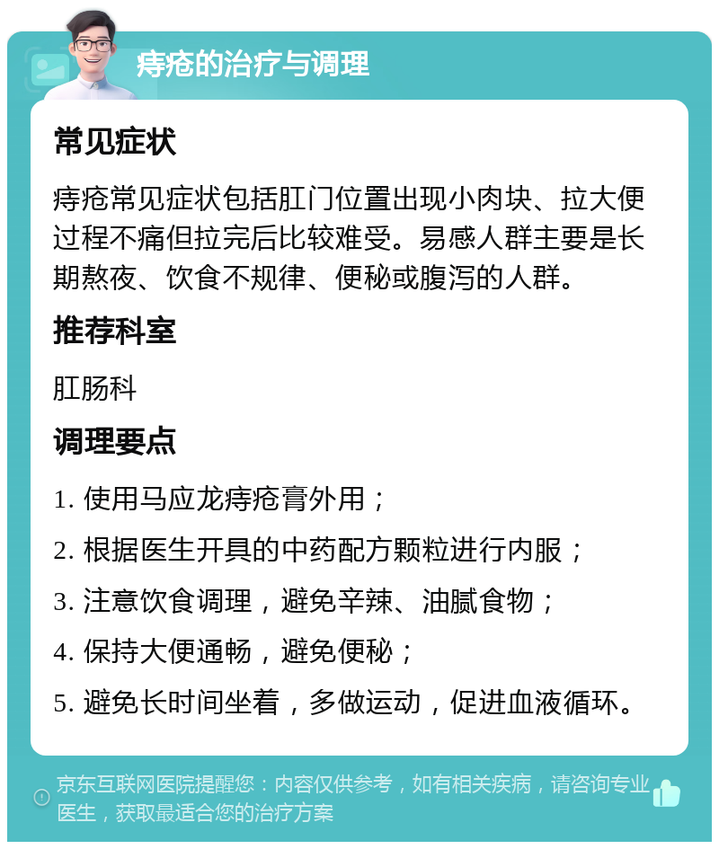 痔疮的治疗与调理 常见症状 痔疮常见症状包括肛门位置出现小肉块、拉大便过程不痛但拉完后比较难受。易感人群主要是长期熬夜、饮食不规律、便秘或腹泻的人群。 推荐科室 肛肠科 调理要点 1. 使用马应龙痔疮膏外用； 2. 根据医生开具的中药配方颗粒进行内服； 3. 注意饮食调理，避免辛辣、油腻食物； 4. 保持大便通畅，避免便秘； 5. 避免长时间坐着，多做运动，促进血液循环。