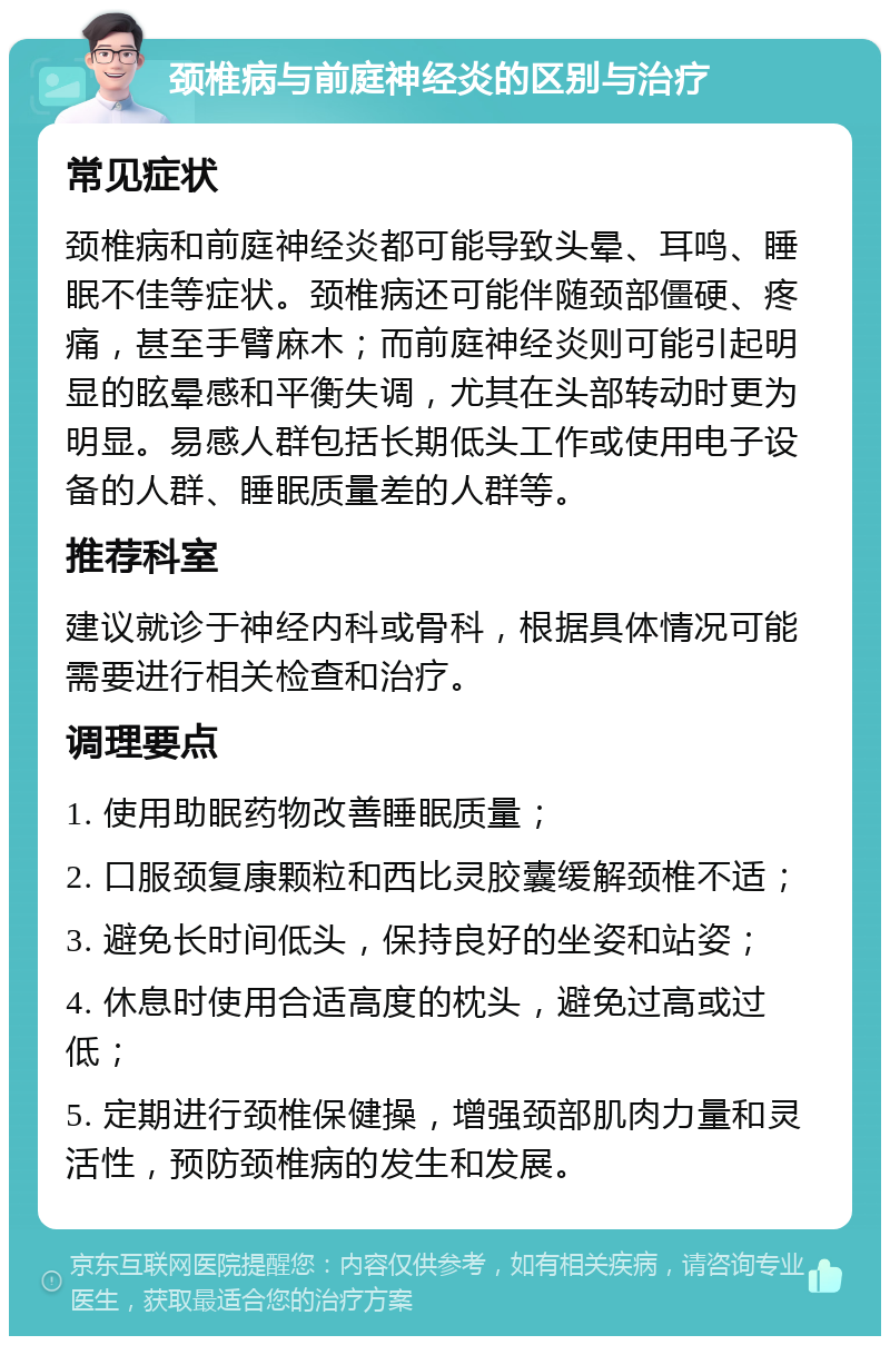 颈椎病与前庭神经炎的区别与治疗 常见症状 颈椎病和前庭神经炎都可能导致头晕、耳鸣、睡眠不佳等症状。颈椎病还可能伴随颈部僵硬、疼痛，甚至手臂麻木；而前庭神经炎则可能引起明显的眩晕感和平衡失调，尤其在头部转动时更为明显。易感人群包括长期低头工作或使用电子设备的人群、睡眠质量差的人群等。 推荐科室 建议就诊于神经内科或骨科，根据具体情况可能需要进行相关检查和治疗。 调理要点 1. 使用助眠药物改善睡眠质量； 2. 口服颈复康颗粒和西比灵胶囊缓解颈椎不适； 3. 避免长时间低头，保持良好的坐姿和站姿； 4. 休息时使用合适高度的枕头，避免过高或过低； 5. 定期进行颈椎保健操，增强颈部肌肉力量和灵活性，预防颈椎病的发生和发展。