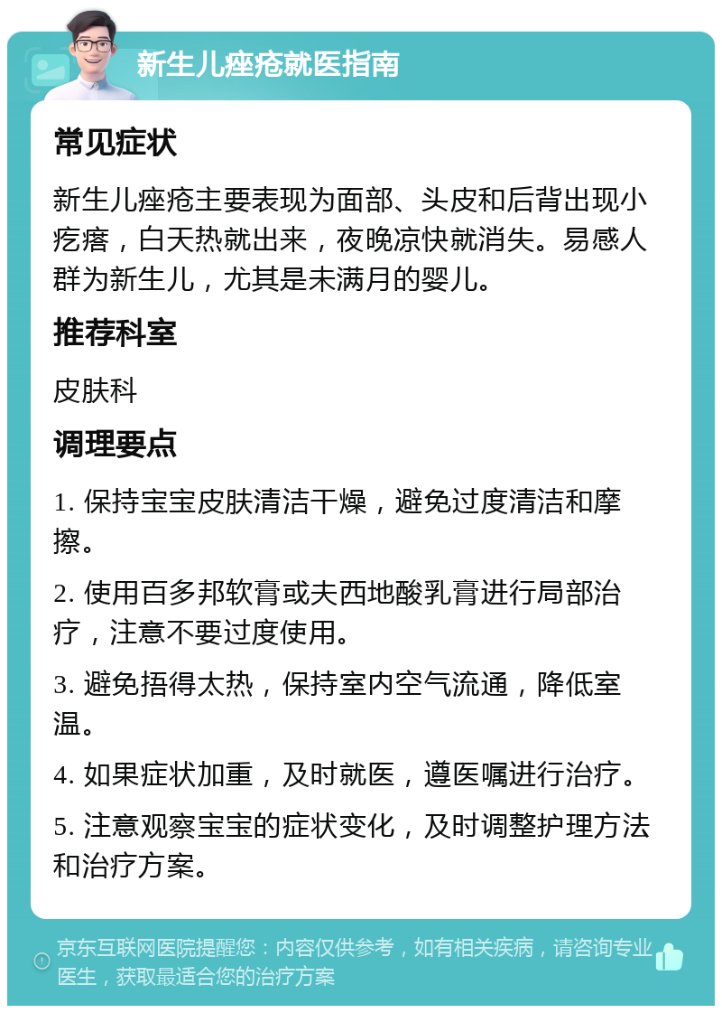 新生儿痤疮就医指南 常见症状 新生儿痤疮主要表现为面部、头皮和后背出现小疙瘩，白天热就出来，夜晚凉快就消失。易感人群为新生儿，尤其是未满月的婴儿。 推荐科室 皮肤科 调理要点 1. 保持宝宝皮肤清洁干燥，避免过度清洁和摩擦。 2. 使用百多邦软膏或夫西地酸乳膏进行局部治疗，注意不要过度使用。 3. 避免捂得太热，保持室内空气流通，降低室温。 4. 如果症状加重，及时就医，遵医嘱进行治疗。 5. 注意观察宝宝的症状变化，及时调整护理方法和治疗方案。