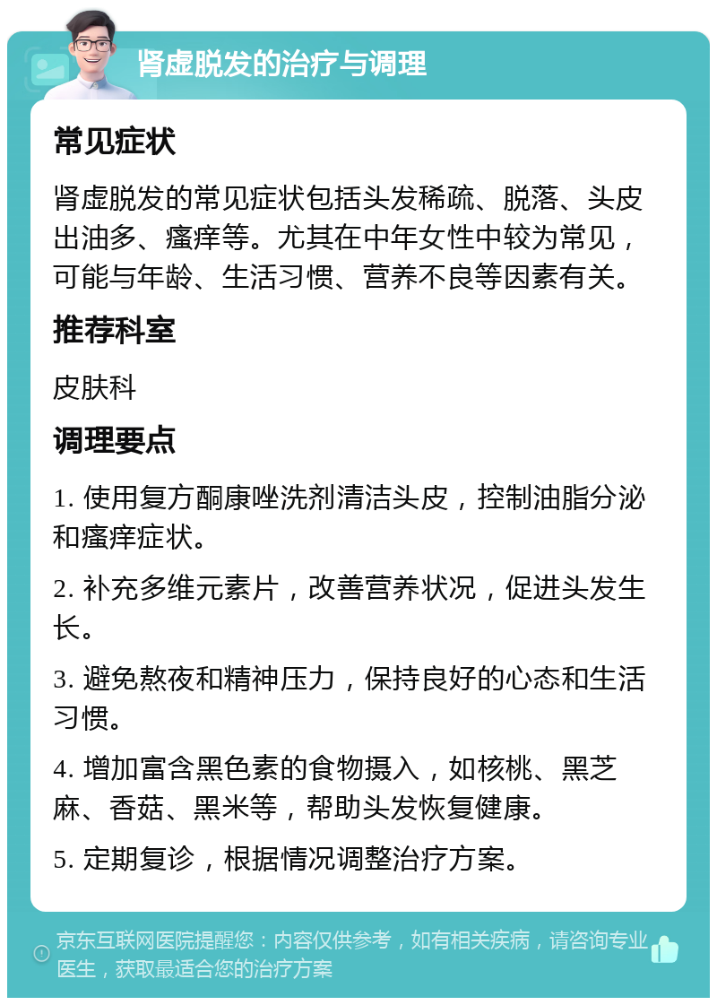 肾虚脱发的治疗与调理 常见症状 肾虚脱发的常见症状包括头发稀疏、脱落、头皮出油多、瘙痒等。尤其在中年女性中较为常见，可能与年龄、生活习惯、营养不良等因素有关。 推荐科室 皮肤科 调理要点 1. 使用复方酮康唑洗剂清洁头皮，控制油脂分泌和瘙痒症状。 2. 补充多维元素片，改善营养状况，促进头发生长。 3. 避免熬夜和精神压力，保持良好的心态和生活习惯。 4. 增加富含黑色素的食物摄入，如核桃、黑芝麻、香菇、黑米等，帮助头发恢复健康。 5. 定期复诊，根据情况调整治疗方案。