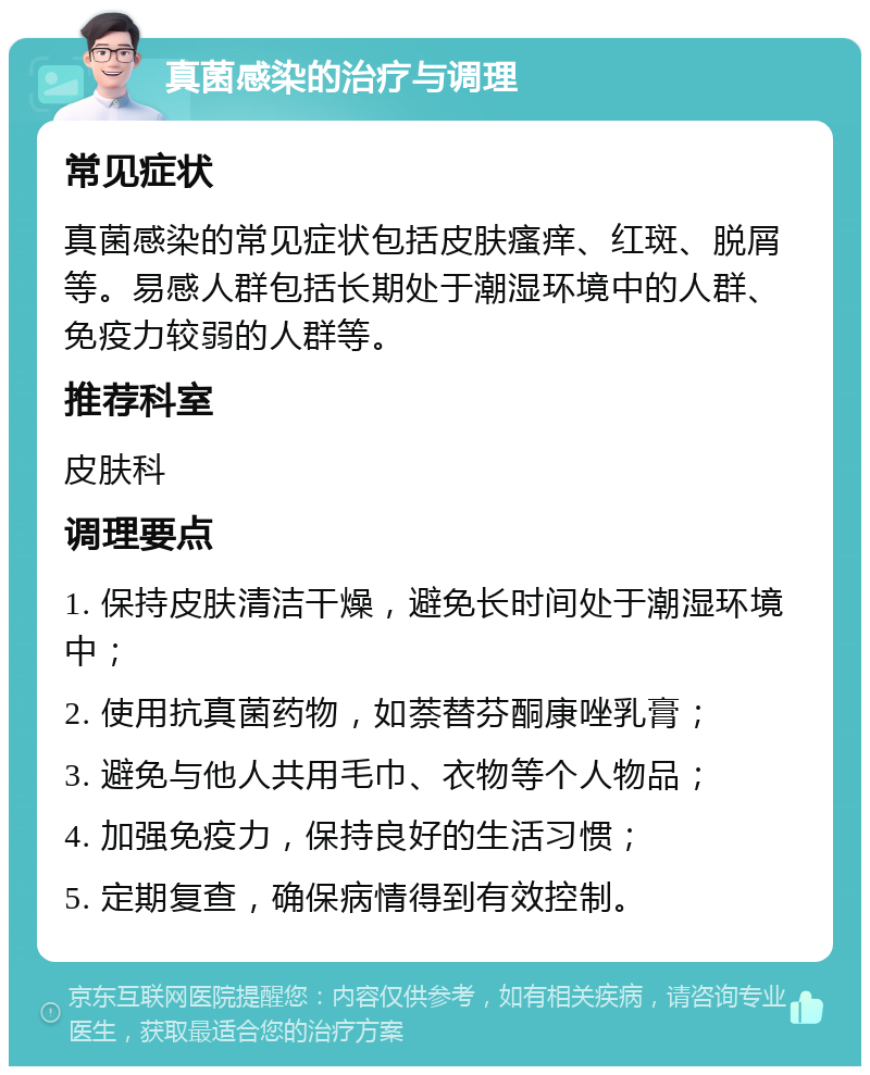 真菌感染的治疗与调理 常见症状 真菌感染的常见症状包括皮肤瘙痒、红斑、脱屑等。易感人群包括长期处于潮湿环境中的人群、免疫力较弱的人群等。 推荐科室 皮肤科 调理要点 1. 保持皮肤清洁干燥，避免长时间处于潮湿环境中； 2. 使用抗真菌药物，如萘替芬酮康唑乳膏； 3. 避免与他人共用毛巾、衣物等个人物品； 4. 加强免疫力，保持良好的生活习惯； 5. 定期复查，确保病情得到有效控制。