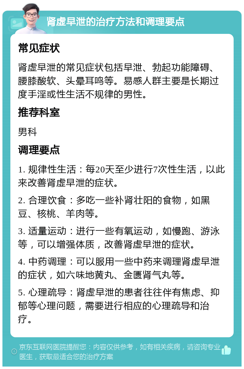 肾虚早泄的治疗方法和调理要点 常见症状 肾虚早泄的常见症状包括早泄、勃起功能障碍、腰膝酸软、头晕耳鸣等。易感人群主要是长期过度手淫或性生活不规律的男性。 推荐科室 男科 调理要点 1. 规律性生活：每20天至少进行7次性生活，以此来改善肾虚早泄的症状。 2. 合理饮食：多吃一些补肾壮阳的食物，如黑豆、核桃、羊肉等。 3. 适量运动：进行一些有氧运动，如慢跑、游泳等，可以增强体质，改善肾虚早泄的症状。 4. 中药调理：可以服用一些中药来调理肾虚早泄的症状，如六味地黄丸、金匮肾气丸等。 5. 心理疏导：肾虚早泄的患者往往伴有焦虑、抑郁等心理问题，需要进行相应的心理疏导和治疗。