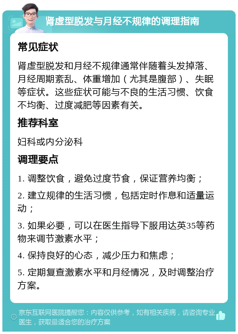 肾虚型脱发与月经不规律的调理指南 常见症状 肾虚型脱发和月经不规律通常伴随着头发掉落、月经周期紊乱、体重增加（尤其是腹部）、失眠等症状。这些症状可能与不良的生活习惯、饮食不均衡、过度减肥等因素有关。 推荐科室 妇科或内分泌科 调理要点 1. 调整饮食，避免过度节食，保证营养均衡； 2. 建立规律的生活习惯，包括定时作息和适量运动； 3. 如果必要，可以在医生指导下服用达英35等药物来调节激素水平； 4. 保持良好的心态，减少压力和焦虑； 5. 定期复查激素水平和月经情况，及时调整治疗方案。