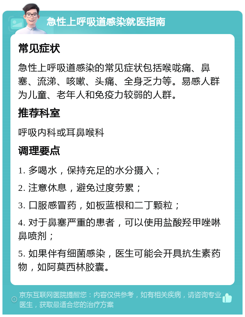 急性上呼吸道感染就医指南 常见症状 急性上呼吸道感染的常见症状包括喉咙痛、鼻塞、流涕、咳嗽、头痛、全身乏力等。易感人群为儿童、老年人和免疫力较弱的人群。 推荐科室 呼吸内科或耳鼻喉科 调理要点 1. 多喝水，保持充足的水分摄入； 2. 注意休息，避免过度劳累； 3. 口服感冒药，如板蓝根和二丁颗粒； 4. 对于鼻塞严重的患者，可以使用盐酸羟甲唑啉鼻喷剂； 5. 如果伴有细菌感染，医生可能会开具抗生素药物，如阿莫西林胶囊。