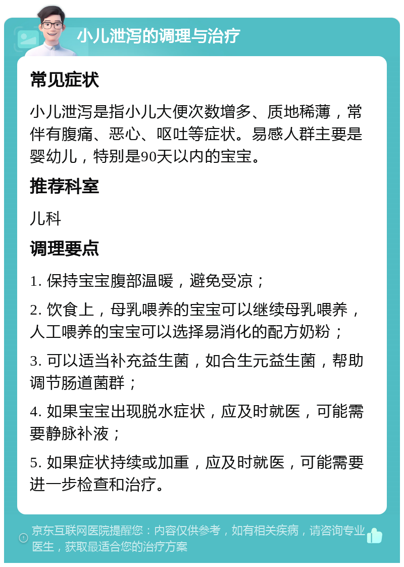 小儿泄泻的调理与治疗 常见症状 小儿泄泻是指小儿大便次数增多、质地稀薄，常伴有腹痛、恶心、呕吐等症状。易感人群主要是婴幼儿，特别是90天以内的宝宝。 推荐科室 儿科 调理要点 1. 保持宝宝腹部温暖，避免受凉； 2. 饮食上，母乳喂养的宝宝可以继续母乳喂养，人工喂养的宝宝可以选择易消化的配方奶粉； 3. 可以适当补充益生菌，如合生元益生菌，帮助调节肠道菌群； 4. 如果宝宝出现脱水症状，应及时就医，可能需要静脉补液； 5. 如果症状持续或加重，应及时就医，可能需要进一步检查和治疗。