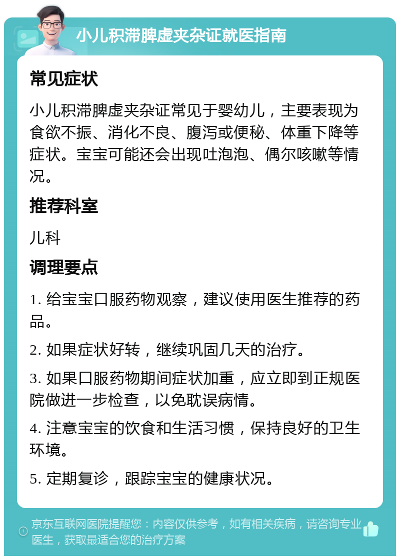 小儿积滞脾虚夹杂证就医指南 常见症状 小儿积滞脾虚夹杂证常见于婴幼儿，主要表现为食欲不振、消化不良、腹泻或便秘、体重下降等症状。宝宝可能还会出现吐泡泡、偶尔咳嗽等情况。 推荐科室 儿科 调理要点 1. 给宝宝口服药物观察，建议使用医生推荐的药品。 2. 如果症状好转，继续巩固几天的治疗。 3. 如果口服药物期间症状加重，应立即到正规医院做进一步检查，以免耽误病情。 4. 注意宝宝的饮食和生活习惯，保持良好的卫生环境。 5. 定期复诊，跟踪宝宝的健康状况。