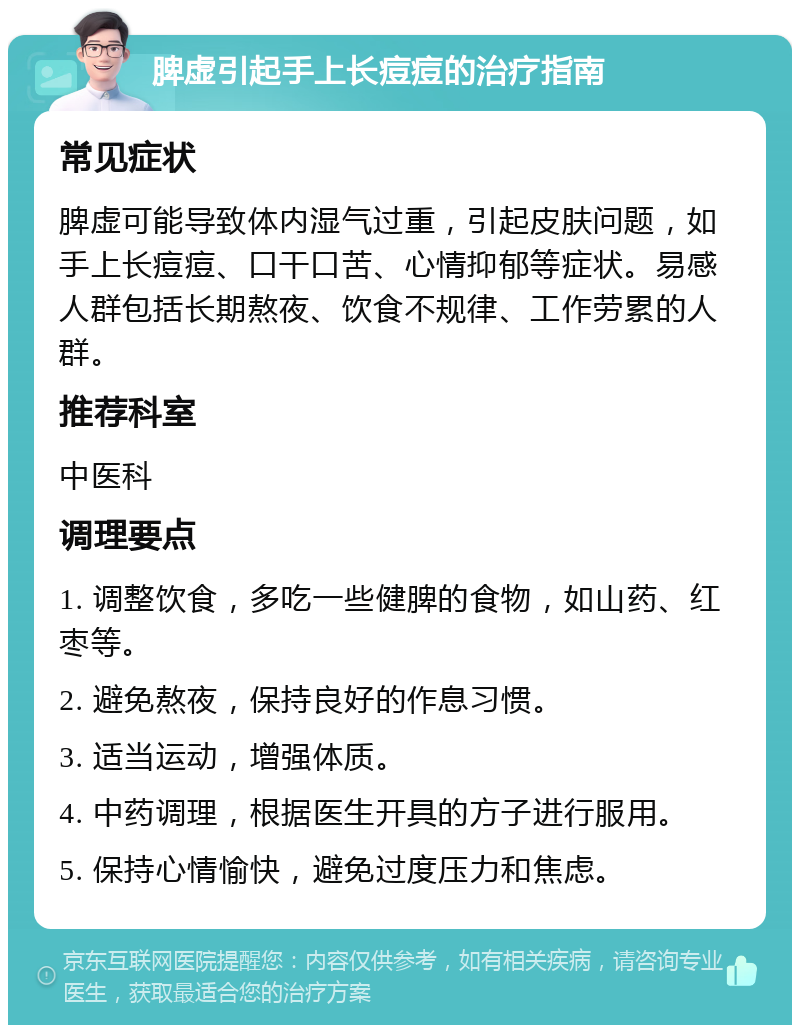 脾虚引起手上长痘痘的治疗指南 常见症状 脾虚可能导致体内湿气过重，引起皮肤问题，如手上长痘痘、口干口苦、心情抑郁等症状。易感人群包括长期熬夜、饮食不规律、工作劳累的人群。 推荐科室 中医科 调理要点 1. 调整饮食，多吃一些健脾的食物，如山药、红枣等。 2. 避免熬夜，保持良好的作息习惯。 3. 适当运动，增强体质。 4. 中药调理，根据医生开具的方子进行服用。 5. 保持心情愉快，避免过度压力和焦虑。