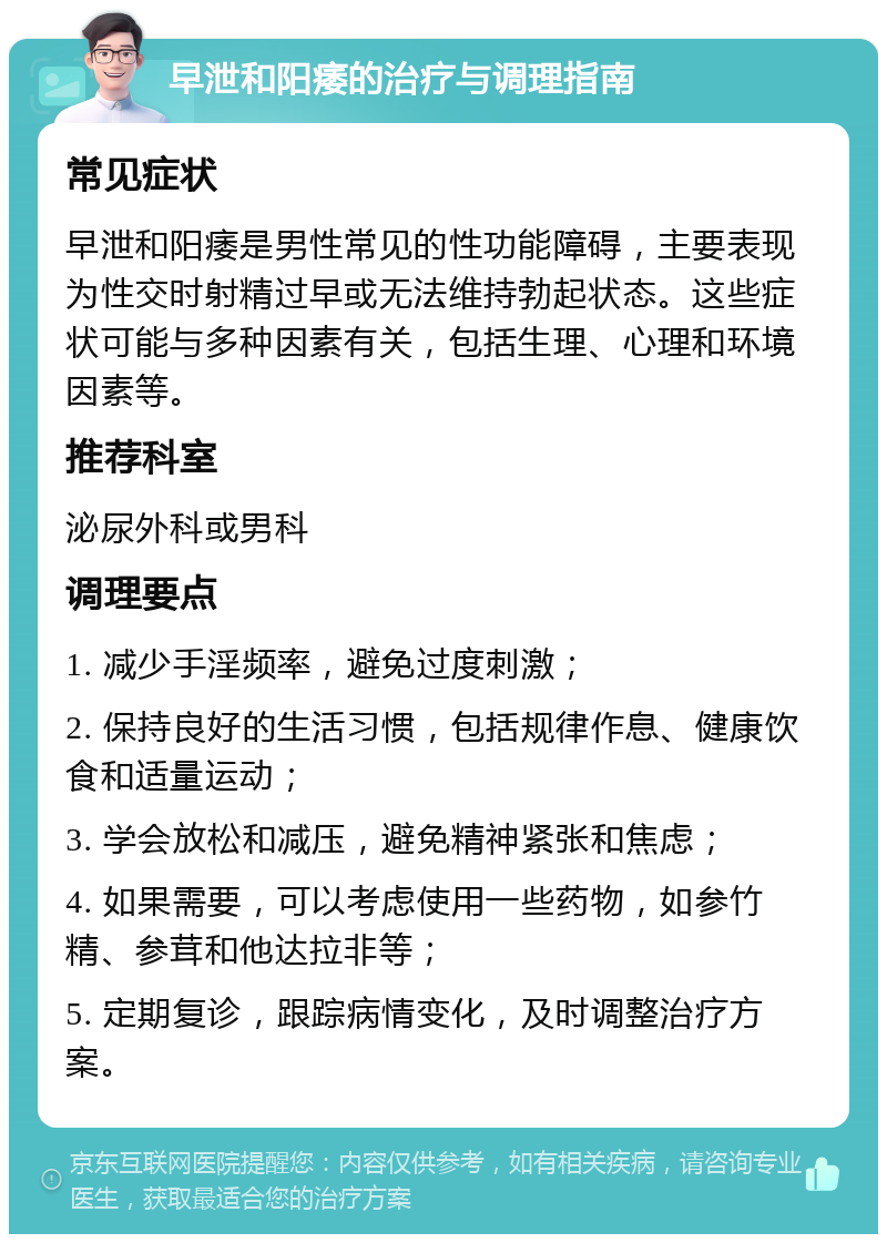 早泄和阳痿的治疗与调理指南 常见症状 早泄和阳痿是男性常见的性功能障碍，主要表现为性交时射精过早或无法维持勃起状态。这些症状可能与多种因素有关，包括生理、心理和环境因素等。 推荐科室 泌尿外科或男科 调理要点 1. 减少手淫频率，避免过度刺激； 2. 保持良好的生活习惯，包括规律作息、健康饮食和适量运动； 3. 学会放松和减压，避免精神紧张和焦虑； 4. 如果需要，可以考虑使用一些药物，如参竹精、参茸和他达拉非等； 5. 定期复诊，跟踪病情变化，及时调整治疗方案。