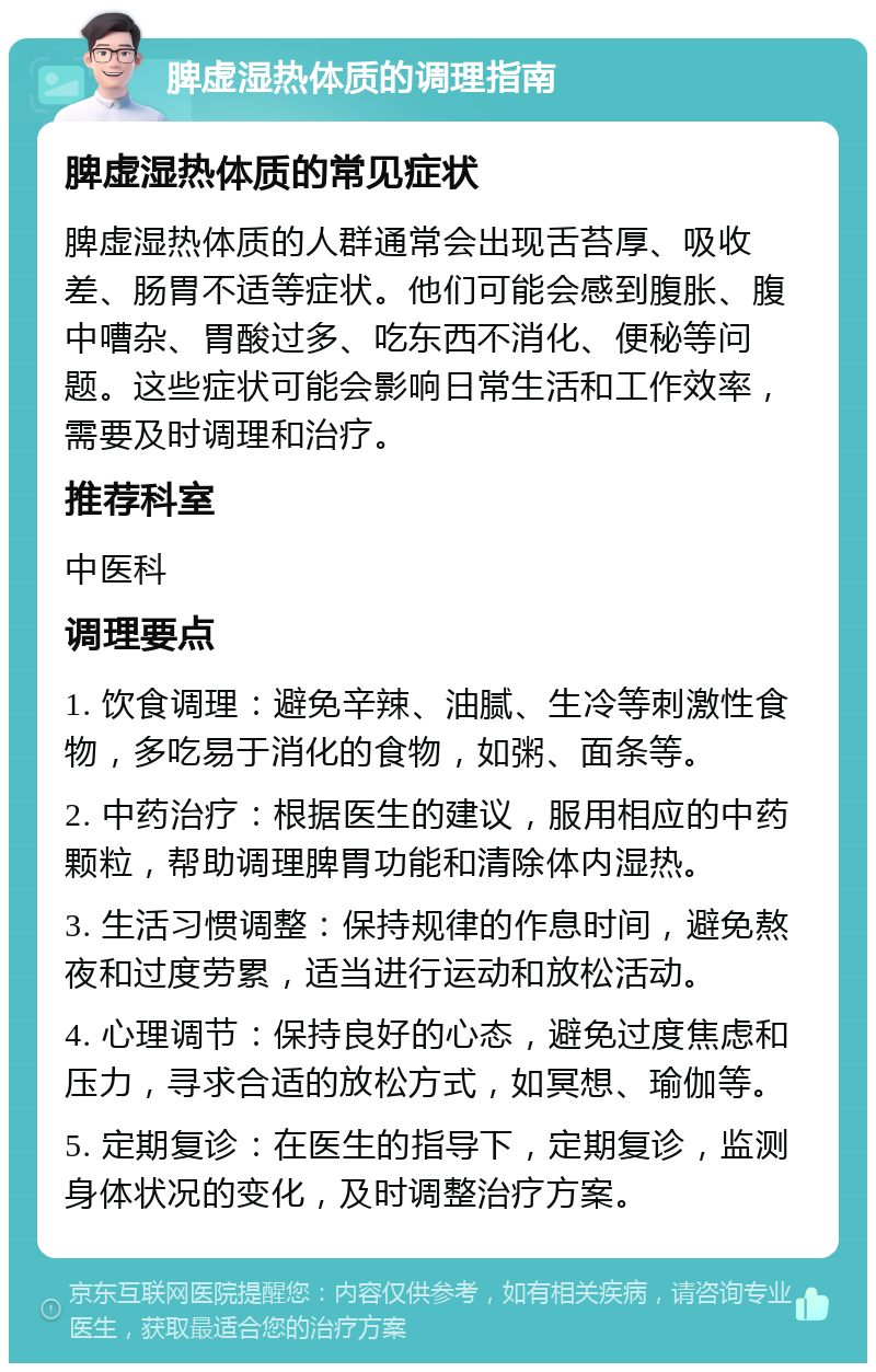 脾虚湿热体质的调理指南 脾虚湿热体质的常见症状 脾虚湿热体质的人群通常会出现舌苔厚、吸收差、肠胃不适等症状。他们可能会感到腹胀、腹中嘈杂、胃酸过多、吃东西不消化、便秘等问题。这些症状可能会影响日常生活和工作效率，需要及时调理和治疗。 推荐科室 中医科 调理要点 1. 饮食调理：避免辛辣、油腻、生冷等刺激性食物，多吃易于消化的食物，如粥、面条等。 2. 中药治疗：根据医生的建议，服用相应的中药颗粒，帮助调理脾胃功能和清除体内湿热。 3. 生活习惯调整：保持规律的作息时间，避免熬夜和过度劳累，适当进行运动和放松活动。 4. 心理调节：保持良好的心态，避免过度焦虑和压力，寻求合适的放松方式，如冥想、瑜伽等。 5. 定期复诊：在医生的指导下，定期复诊，监测身体状况的变化，及时调整治疗方案。