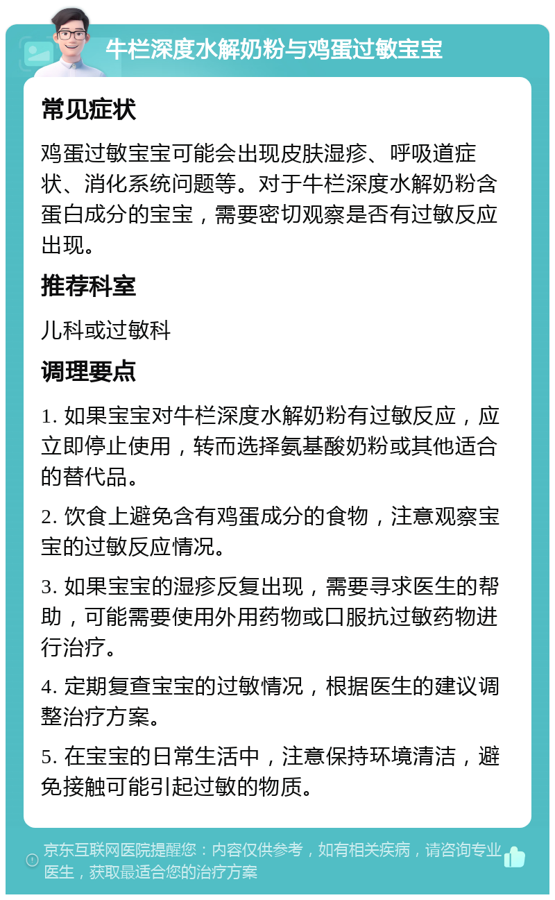 牛栏深度水解奶粉与鸡蛋过敏宝宝 常见症状 鸡蛋过敏宝宝可能会出现皮肤湿疹、呼吸道症状、消化系统问题等。对于牛栏深度水解奶粉含蛋白成分的宝宝，需要密切观察是否有过敏反应出现。 推荐科室 儿科或过敏科 调理要点 1. 如果宝宝对牛栏深度水解奶粉有过敏反应，应立即停止使用，转而选择氨基酸奶粉或其他适合的替代品。 2. 饮食上避免含有鸡蛋成分的食物，注意观察宝宝的过敏反应情况。 3. 如果宝宝的湿疹反复出现，需要寻求医生的帮助，可能需要使用外用药物或口服抗过敏药物进行治疗。 4. 定期复查宝宝的过敏情况，根据医生的建议调整治疗方案。 5. 在宝宝的日常生活中，注意保持环境清洁，避免接触可能引起过敏的物质。