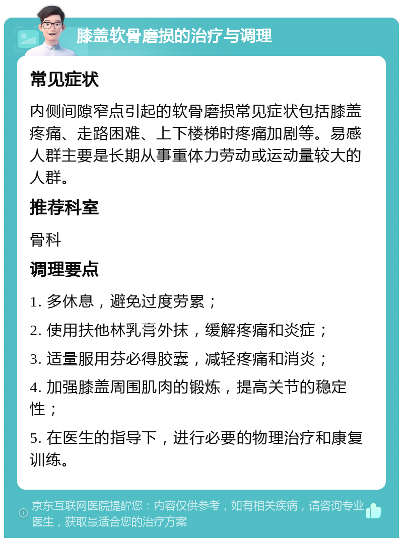 膝盖软骨磨损的治疗与调理 常见症状 内侧间隙窄点引起的软骨磨损常见症状包括膝盖疼痛、走路困难、上下楼梯时疼痛加剧等。易感人群主要是长期从事重体力劳动或运动量较大的人群。 推荐科室 骨科 调理要点 1. 多休息，避免过度劳累； 2. 使用扶他林乳膏外抹，缓解疼痛和炎症； 3. 适量服用芬必得胶囊，减轻疼痛和消炎； 4. 加强膝盖周围肌肉的锻炼，提高关节的稳定性； 5. 在医生的指导下，进行必要的物理治疗和康复训练。