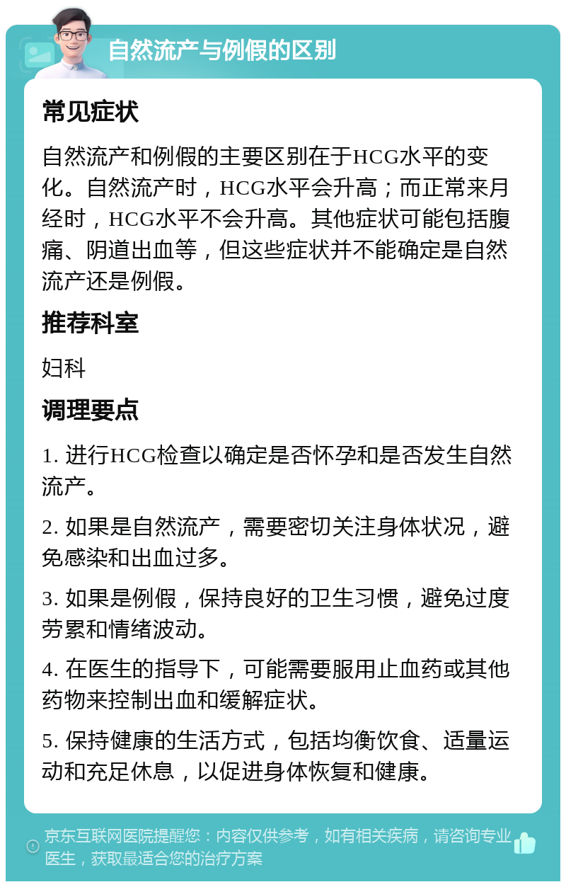 自然流产与例假的区别 常见症状 自然流产和例假的主要区别在于HCG水平的变化。自然流产时，HCG水平会升高；而正常来月经时，HCG水平不会升高。其他症状可能包括腹痛、阴道出血等，但这些症状并不能确定是自然流产还是例假。 推荐科室 妇科 调理要点 1. 进行HCG检查以确定是否怀孕和是否发生自然流产。 2. 如果是自然流产，需要密切关注身体状况，避免感染和出血过多。 3. 如果是例假，保持良好的卫生习惯，避免过度劳累和情绪波动。 4. 在医生的指导下，可能需要服用止血药或其他药物来控制出血和缓解症状。 5. 保持健康的生活方式，包括均衡饮食、适量运动和充足休息，以促进身体恢复和健康。