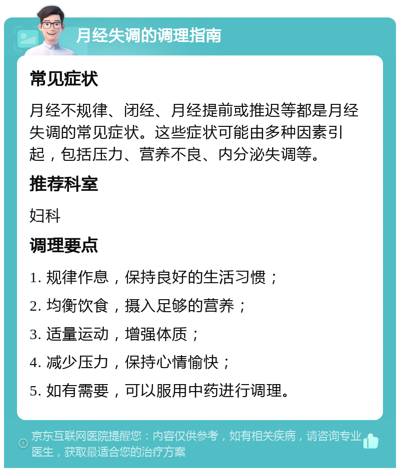 月经失调的调理指南 常见症状 月经不规律、闭经、月经提前或推迟等都是月经失调的常见症状。这些症状可能由多种因素引起，包括压力、营养不良、内分泌失调等。 推荐科室 妇科 调理要点 1. 规律作息，保持良好的生活习惯； 2. 均衡饮食，摄入足够的营养； 3. 适量运动，增强体质； 4. 减少压力，保持心情愉快； 5. 如有需要，可以服用中药进行调理。