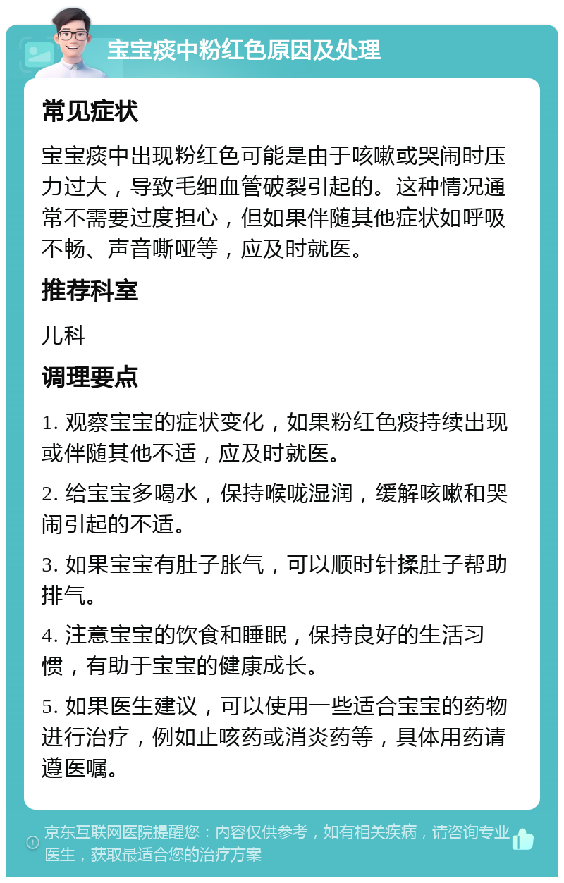 宝宝痰中粉红色原因及处理 常见症状 宝宝痰中出现粉红色可能是由于咳嗽或哭闹时压力过大，导致毛细血管破裂引起的。这种情况通常不需要过度担心，但如果伴随其他症状如呼吸不畅、声音嘶哑等，应及时就医。 推荐科室 儿科 调理要点 1. 观察宝宝的症状变化，如果粉红色痰持续出现或伴随其他不适，应及时就医。 2. 给宝宝多喝水，保持喉咙湿润，缓解咳嗽和哭闹引起的不适。 3. 如果宝宝有肚子胀气，可以顺时针揉肚子帮助排气。 4. 注意宝宝的饮食和睡眠，保持良好的生活习惯，有助于宝宝的健康成长。 5. 如果医生建议，可以使用一些适合宝宝的药物进行治疗，例如止咳药或消炎药等，具体用药请遵医嘱。