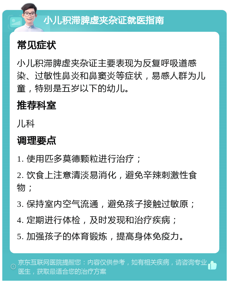 小儿积滞脾虚夹杂证就医指南 常见症状 小儿积滞脾虚夹杂证主要表现为反复呼吸道感染、过敏性鼻炎和鼻窦炎等症状，易感人群为儿童，特别是五岁以下的幼儿。 推荐科室 儿科 调理要点 1. 使用匹多莫德颗粒进行治疗； 2. 饮食上注意清淡易消化，避免辛辣刺激性食物； 3. 保持室内空气流通，避免孩子接触过敏原； 4. 定期进行体检，及时发现和治疗疾病； 5. 加强孩子的体育锻炼，提高身体免疫力。