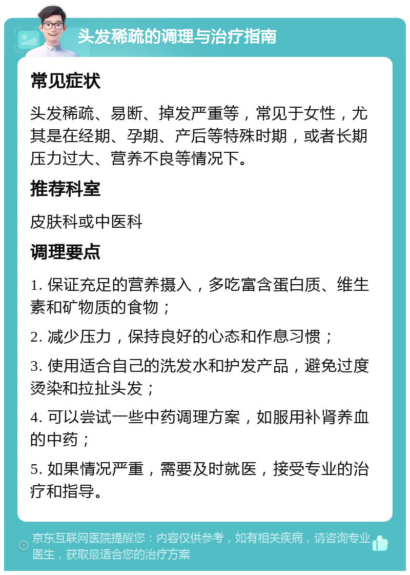 头发稀疏的调理与治疗指南 常见症状 头发稀疏、易断、掉发严重等，常见于女性，尤其是在经期、孕期、产后等特殊时期，或者长期压力过大、营养不良等情况下。 推荐科室 皮肤科或中医科 调理要点 1. 保证充足的营养摄入，多吃富含蛋白质、维生素和矿物质的食物； 2. 减少压力，保持良好的心态和作息习惯； 3. 使用适合自己的洗发水和护发产品，避免过度烫染和拉扯头发； 4. 可以尝试一些中药调理方案，如服用补肾养血的中药； 5. 如果情况严重，需要及时就医，接受专业的治疗和指导。