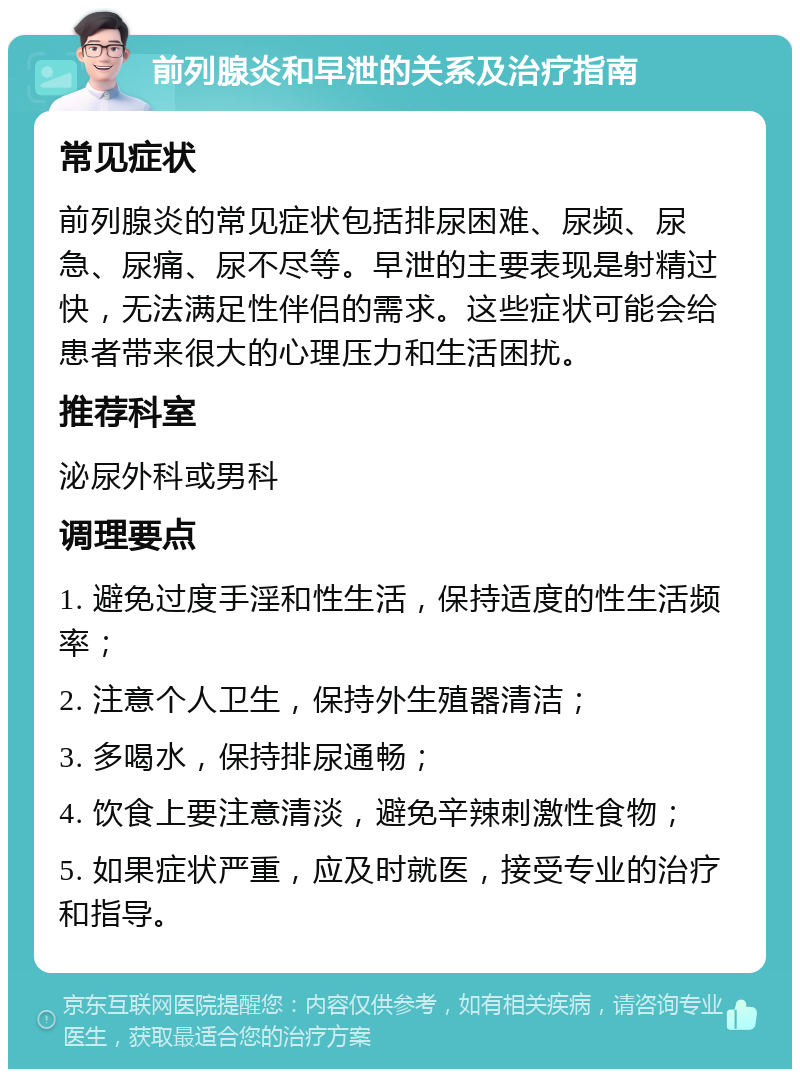 前列腺炎和早泄的关系及治疗指南 常见症状 前列腺炎的常见症状包括排尿困难、尿频、尿急、尿痛、尿不尽等。早泄的主要表现是射精过快，无法满足性伴侣的需求。这些症状可能会给患者带来很大的心理压力和生活困扰。 推荐科室 泌尿外科或男科 调理要点 1. 避免过度手淫和性生活，保持适度的性生活频率； 2. 注意个人卫生，保持外生殖器清洁； 3. 多喝水，保持排尿通畅； 4. 饮食上要注意清淡，避免辛辣刺激性食物； 5. 如果症状严重，应及时就医，接受专业的治疗和指导。