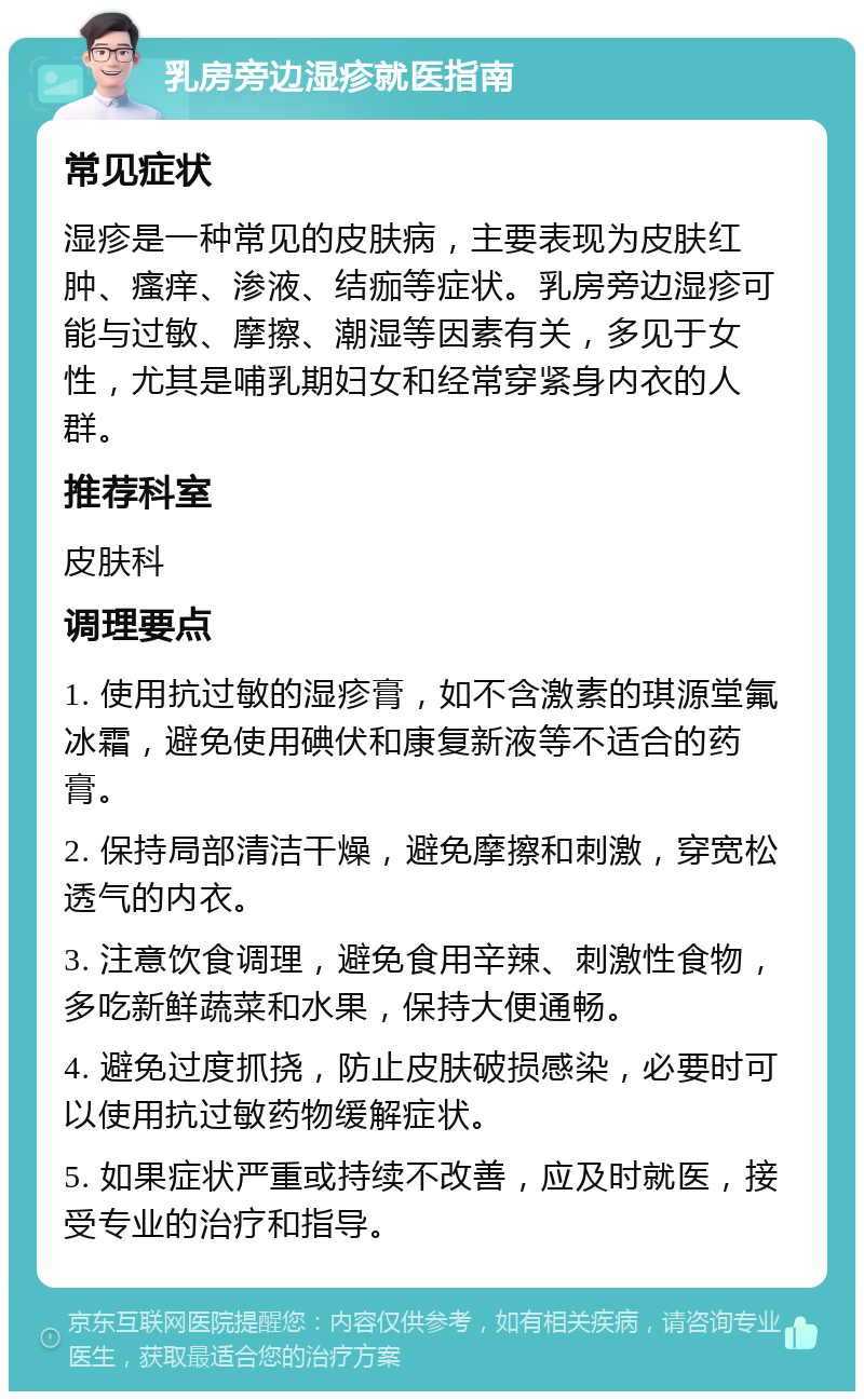 乳房旁边湿疹就医指南 常见症状 湿疹是一种常见的皮肤病，主要表现为皮肤红肿、瘙痒、渗液、结痂等症状。乳房旁边湿疹可能与过敏、摩擦、潮湿等因素有关，多见于女性，尤其是哺乳期妇女和经常穿紧身内衣的人群。 推荐科室 皮肤科 调理要点 1. 使用抗过敏的湿疹膏，如不含激素的琪源堂氟冰霜，避免使用碘伏和康复新液等不适合的药膏。 2. 保持局部清洁干燥，避免摩擦和刺激，穿宽松透气的内衣。 3. 注意饮食调理，避免食用辛辣、刺激性食物，多吃新鲜蔬菜和水果，保持大便通畅。 4. 避免过度抓挠，防止皮肤破损感染，必要时可以使用抗过敏药物缓解症状。 5. 如果症状严重或持续不改善，应及时就医，接受专业的治疗和指导。