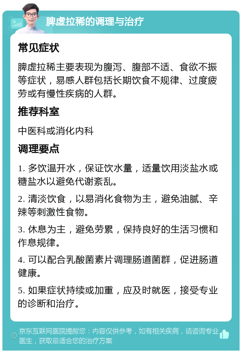 脾虚拉稀的调理与治疗 常见症状 脾虚拉稀主要表现为腹泻、腹部不适、食欲不振等症状，易感人群包括长期饮食不规律、过度疲劳或有慢性疾病的人群。 推荐科室 中医科或消化内科 调理要点 1. 多饮温开水，保证饮水量，适量饮用淡盐水或糖盐水以避免代谢紊乱。 2. 清淡饮食，以易消化食物为主，避免油腻、辛辣等刺激性食物。 3. 休息为主，避免劳累，保持良好的生活习惯和作息规律。 4. 可以配合乳酸菌素片调理肠道菌群，促进肠道健康。 5. 如果症状持续或加重，应及时就医，接受专业的诊断和治疗。