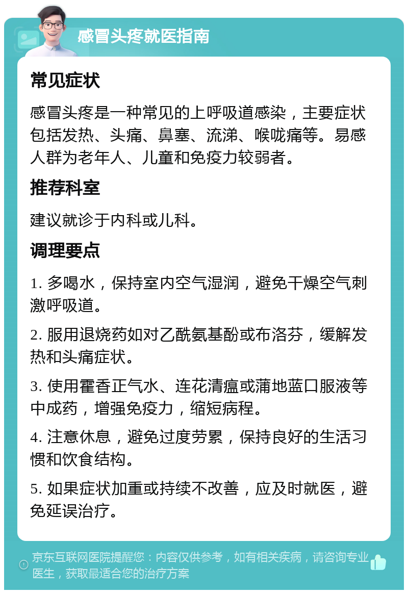 感冒头疼就医指南 常见症状 感冒头疼是一种常见的上呼吸道感染，主要症状包括发热、头痛、鼻塞、流涕、喉咙痛等。易感人群为老年人、儿童和免疫力较弱者。 推荐科室 建议就诊于内科或儿科。 调理要点 1. 多喝水，保持室内空气湿润，避免干燥空气刺激呼吸道。 2. 服用退烧药如对乙酰氨基酚或布洛芬，缓解发热和头痛症状。 3. 使用霍香正气水、连花清瘟或蒲地蓝口服液等中成药，增强免疫力，缩短病程。 4. 注意休息，避免过度劳累，保持良好的生活习惯和饮食结构。 5. 如果症状加重或持续不改善，应及时就医，避免延误治疗。