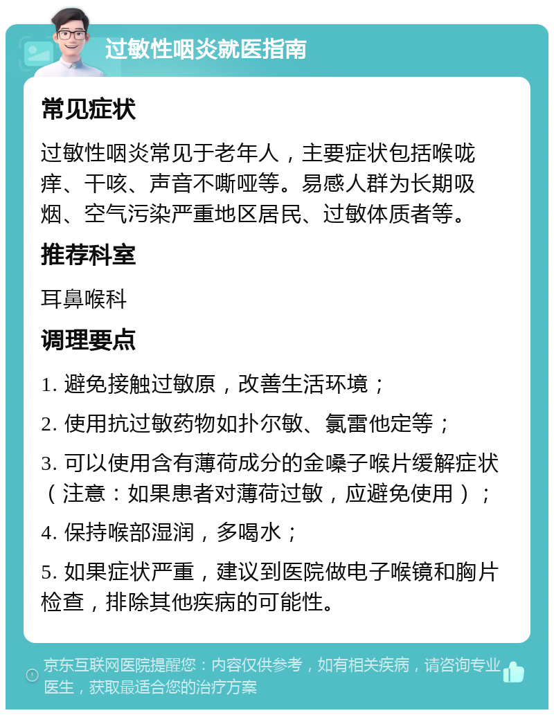 过敏性咽炎就医指南 常见症状 过敏性咽炎常见于老年人，主要症状包括喉咙痒、干咳、声音不嘶哑等。易感人群为长期吸烟、空气污染严重地区居民、过敏体质者等。 推荐科室 耳鼻喉科 调理要点 1. 避免接触过敏原，改善生活环境； 2. 使用抗过敏药物如扑尔敏、氯雷他定等； 3. 可以使用含有薄荷成分的金嗓子喉片缓解症状（注意：如果患者对薄荷过敏，应避免使用）； 4. 保持喉部湿润，多喝水； 5. 如果症状严重，建议到医院做电子喉镜和胸片检查，排除其他疾病的可能性。