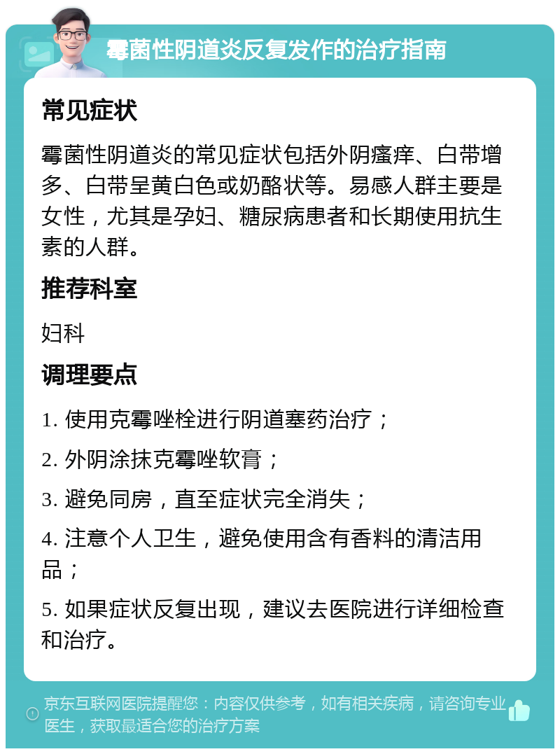 霉菌性阴道炎反复发作的治疗指南 常见症状 霉菌性阴道炎的常见症状包括外阴瘙痒、白带增多、白带呈黄白色或奶酪状等。易感人群主要是女性，尤其是孕妇、糖尿病患者和长期使用抗生素的人群。 推荐科室 妇科 调理要点 1. 使用克霉唑栓进行阴道塞药治疗； 2. 外阴涂抹克霉唑软膏； 3. 避免同房，直至症状完全消失； 4. 注意个人卫生，避免使用含有香料的清洁用品； 5. 如果症状反复出现，建议去医院进行详细检查和治疗。