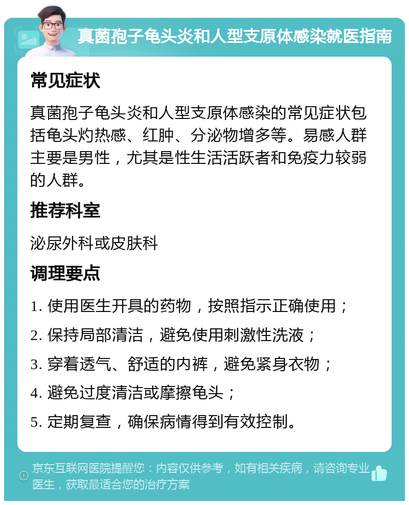 真菌孢子龟头炎和人型支原体感染就医指南 常见症状 真菌孢子龟头炎和人型支原体感染的常见症状包括龟头灼热感、红肿、分泌物增多等。易感人群主要是男性，尤其是性生活活跃者和免疫力较弱的人群。 推荐科室 泌尿外科或皮肤科 调理要点 1. 使用医生开具的药物，按照指示正确使用； 2. 保持局部清洁，避免使用刺激性洗液； 3. 穿着透气、舒适的内裤，避免紧身衣物； 4. 避免过度清洁或摩擦龟头； 5. 定期复查，确保病情得到有效控制。