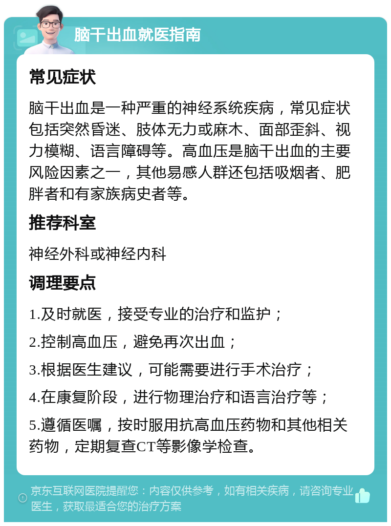 脑干出血就医指南 常见症状 脑干出血是一种严重的神经系统疾病，常见症状包括突然昏迷、肢体无力或麻木、面部歪斜、视力模糊、语言障碍等。高血压是脑干出血的主要风险因素之一，其他易感人群还包括吸烟者、肥胖者和有家族病史者等。 推荐科室 神经外科或神经内科 调理要点 1.及时就医，接受专业的治疗和监护； 2.控制高血压，避免再次出血； 3.根据医生建议，可能需要进行手术治疗； 4.在康复阶段，进行物理治疗和语言治疗等； 5.遵循医嘱，按时服用抗高血压药物和其他相关药物，定期复查CT等影像学检查。