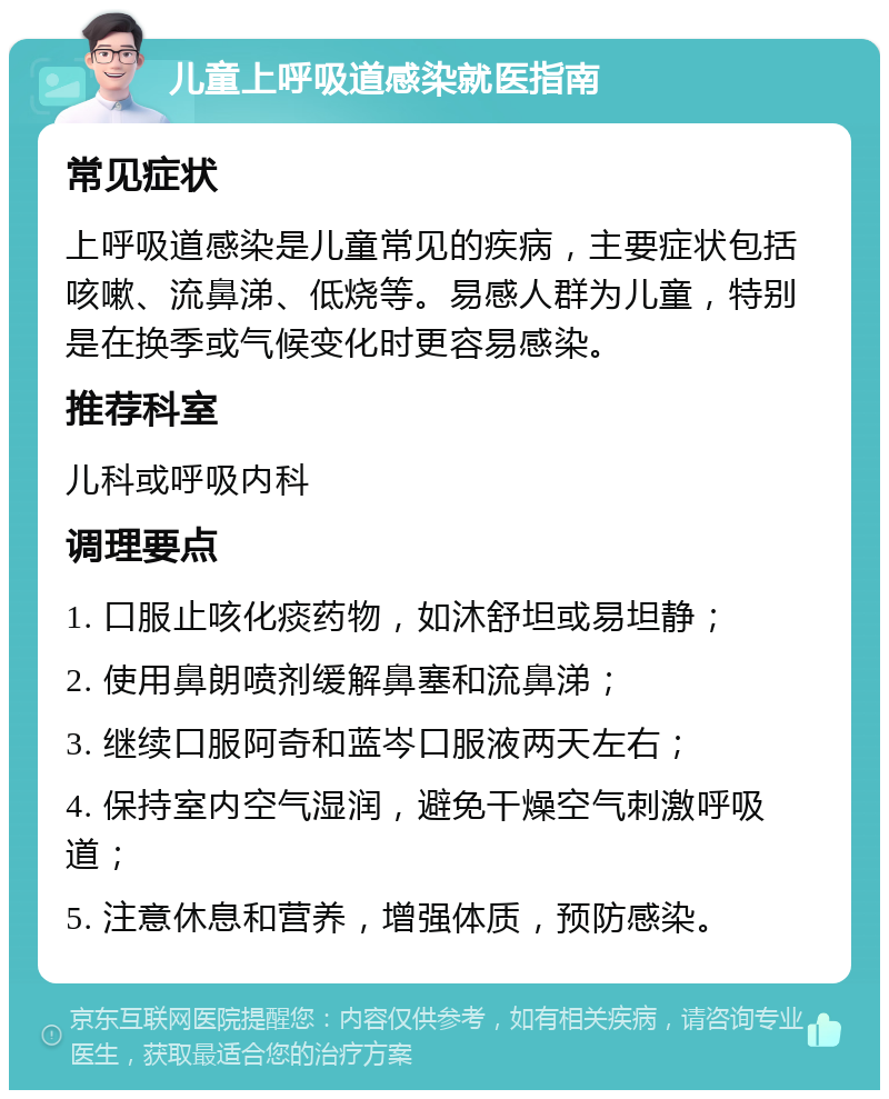 儿童上呼吸道感染就医指南 常见症状 上呼吸道感染是儿童常见的疾病，主要症状包括咳嗽、流鼻涕、低烧等。易感人群为儿童，特别是在换季或气候变化时更容易感染。 推荐科室 儿科或呼吸内科 调理要点 1. 口服止咳化痰药物，如沐舒坦或易坦静； 2. 使用鼻朗喷剂缓解鼻塞和流鼻涕； 3. 继续口服阿奇和蓝岑口服液两天左右； 4. 保持室内空气湿润，避免干燥空气刺激呼吸道； 5. 注意休息和营养，增强体质，预防感染。