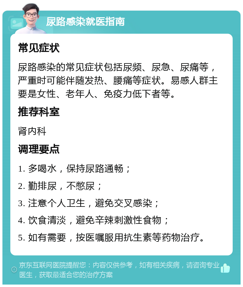 尿路感染就医指南 常见症状 尿路感染的常见症状包括尿频、尿急、尿痛等，严重时可能伴随发热、腰痛等症状。易感人群主要是女性、老年人、免疫力低下者等。 推荐科室 肾内科 调理要点 1. 多喝水，保持尿路通畅； 2. 勤排尿，不憋尿； 3. 注意个人卫生，避免交叉感染； 4. 饮食清淡，避免辛辣刺激性食物； 5. 如有需要，按医嘱服用抗生素等药物治疗。