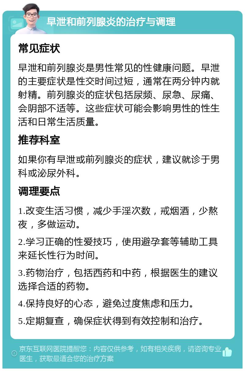 早泄和前列腺炎的治疗与调理 常见症状 早泄和前列腺炎是男性常见的性健康问题。早泄的主要症状是性交时间过短，通常在两分钟内就射精。前列腺炎的症状包括尿频、尿急、尿痛、会阴部不适等。这些症状可能会影响男性的性生活和日常生活质量。 推荐科室 如果你有早泄或前列腺炎的症状，建议就诊于男科或泌尿外科。 调理要点 1.改变生活习惯，减少手淫次数，戒烟酒，少熬夜，多做运动。 2.学习正确的性爱技巧，使用避孕套等辅助工具来延长性行为时间。 3.药物治疗，包括西药和中药，根据医生的建议选择合适的药物。 4.保持良好的心态，避免过度焦虑和压力。 5.定期复查，确保症状得到有效控制和治疗。