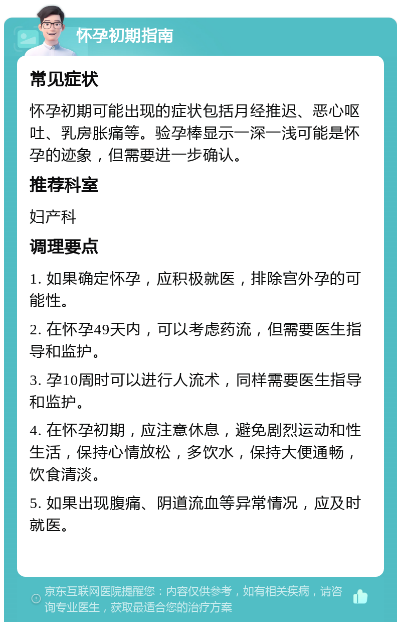 怀孕初期指南 常见症状 怀孕初期可能出现的症状包括月经推迟、恶心呕吐、乳房胀痛等。验孕棒显示一深一浅可能是怀孕的迹象，但需要进一步确认。 推荐科室 妇产科 调理要点 1. 如果确定怀孕，应积极就医，排除宫外孕的可能性。 2. 在怀孕49天内，可以考虑药流，但需要医生指导和监护。 3. 孕10周时可以进行人流术，同样需要医生指导和监护。 4. 在怀孕初期，应注意休息，避免剧烈运动和性生活，保持心情放松，多饮水，保持大便通畅，饮食清淡。 5. 如果出现腹痛、阴道流血等异常情况，应及时就医。