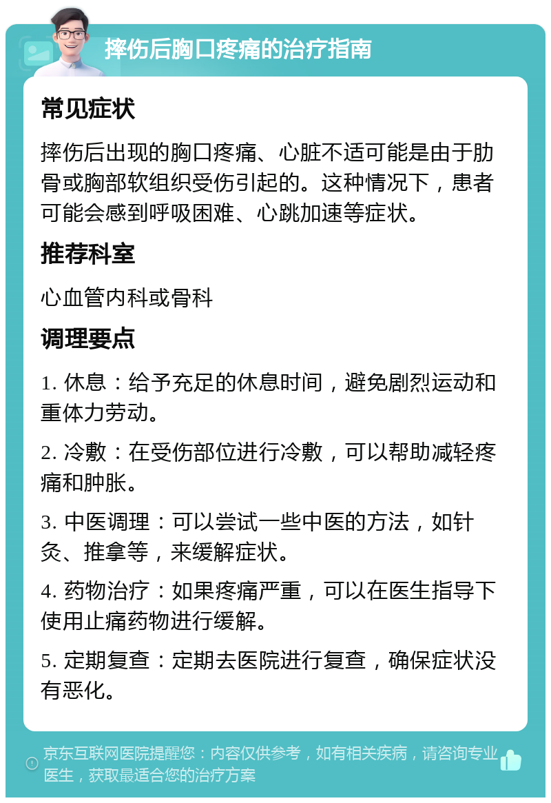 摔伤后胸口疼痛的治疗指南 常见症状 摔伤后出现的胸口疼痛、心脏不适可能是由于肋骨或胸部软组织受伤引起的。这种情况下，患者可能会感到呼吸困难、心跳加速等症状。 推荐科室 心血管内科或骨科 调理要点 1. 休息：给予充足的休息时间，避免剧烈运动和重体力劳动。 2. 冷敷：在受伤部位进行冷敷，可以帮助减轻疼痛和肿胀。 3. 中医调理：可以尝试一些中医的方法，如针灸、推拿等，来缓解症状。 4. 药物治疗：如果疼痛严重，可以在医生指导下使用止痛药物进行缓解。 5. 定期复查：定期去医院进行复查，确保症状没有恶化。