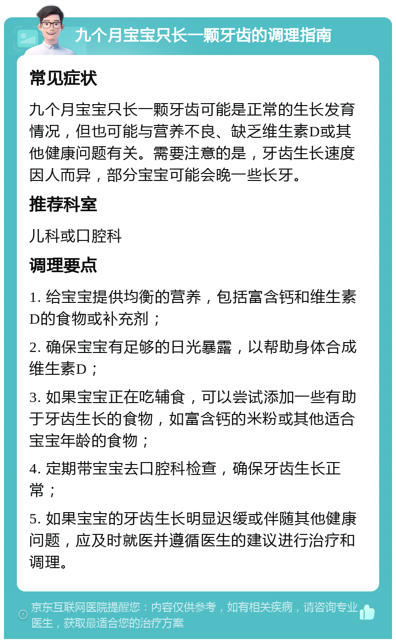 九个月宝宝只长一颗牙齿的调理指南 常见症状 九个月宝宝只长一颗牙齿可能是正常的生长发育情况，但也可能与营养不良、缺乏维生素D或其他健康问题有关。需要注意的是，牙齿生长速度因人而异，部分宝宝可能会晚一些长牙。 推荐科室 儿科或口腔科 调理要点 1. 给宝宝提供均衡的营养，包括富含钙和维生素D的食物或补充剂； 2. 确保宝宝有足够的日光暴露，以帮助身体合成维生素D； 3. 如果宝宝正在吃辅食，可以尝试添加一些有助于牙齿生长的食物，如富含钙的米粉或其他适合宝宝年龄的食物； 4. 定期带宝宝去口腔科检查，确保牙齿生长正常； 5. 如果宝宝的牙齿生长明显迟缓或伴随其他健康问题，应及时就医并遵循医生的建议进行治疗和调理。