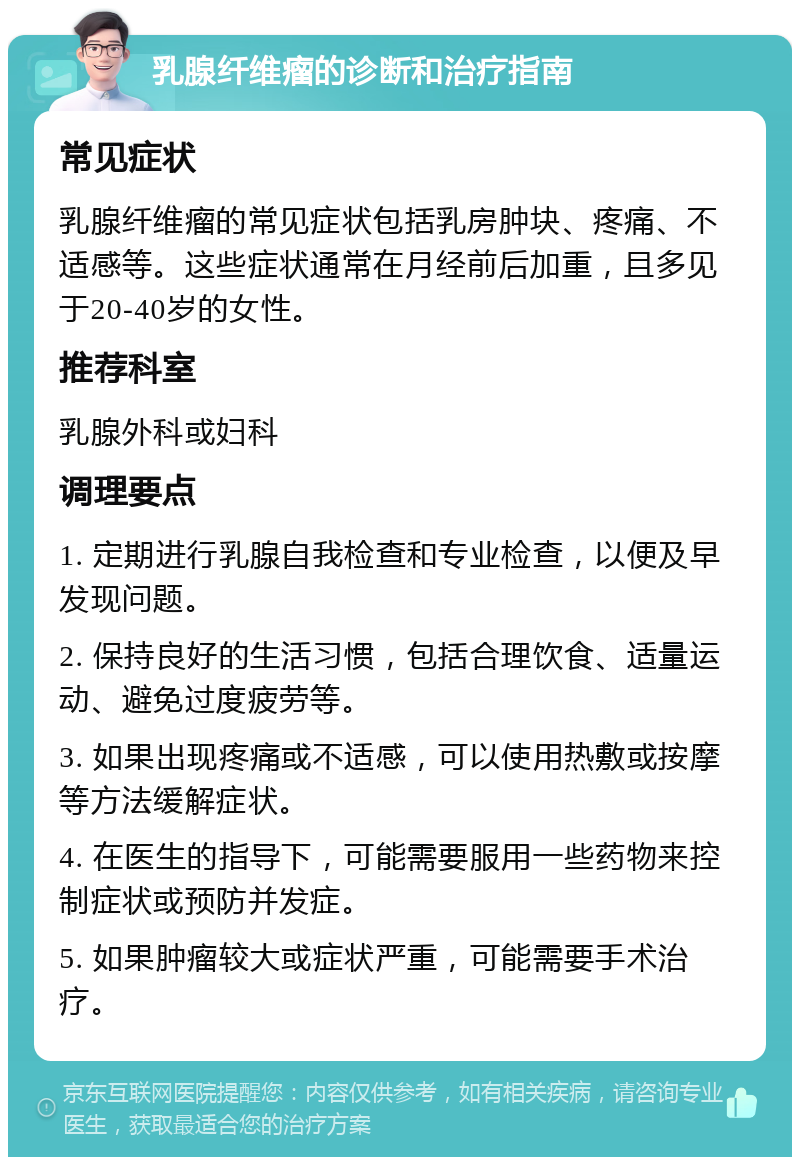 乳腺纤维瘤的诊断和治疗指南 常见症状 乳腺纤维瘤的常见症状包括乳房肿块、疼痛、不适感等。这些症状通常在月经前后加重，且多见于20-40岁的女性。 推荐科室 乳腺外科或妇科 调理要点 1. 定期进行乳腺自我检查和专业检查，以便及早发现问题。 2. 保持良好的生活习惯，包括合理饮食、适量运动、避免过度疲劳等。 3. 如果出现疼痛或不适感，可以使用热敷或按摩等方法缓解症状。 4. 在医生的指导下，可能需要服用一些药物来控制症状或预防并发症。 5. 如果肿瘤较大或症状严重，可能需要手术治疗。