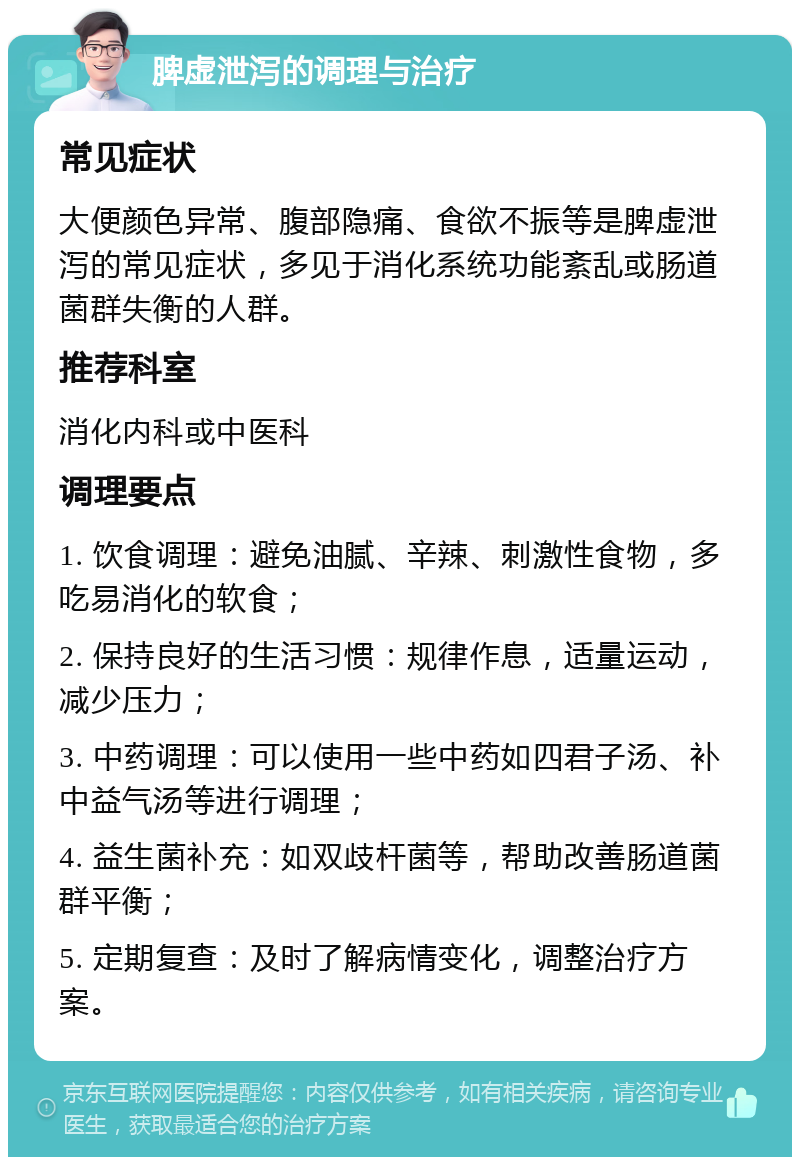 脾虚泄泻的调理与治疗 常见症状 大便颜色异常、腹部隐痛、食欲不振等是脾虚泄泻的常见症状，多见于消化系统功能紊乱或肠道菌群失衡的人群。 推荐科室 消化内科或中医科 调理要点 1. 饮食调理：避免油腻、辛辣、刺激性食物，多吃易消化的软食； 2. 保持良好的生活习惯：规律作息，适量运动，减少压力； 3. 中药调理：可以使用一些中药如四君子汤、补中益气汤等进行调理； 4. 益生菌补充：如双歧杆菌等，帮助改善肠道菌群平衡； 5. 定期复查：及时了解病情变化，调整治疗方案。