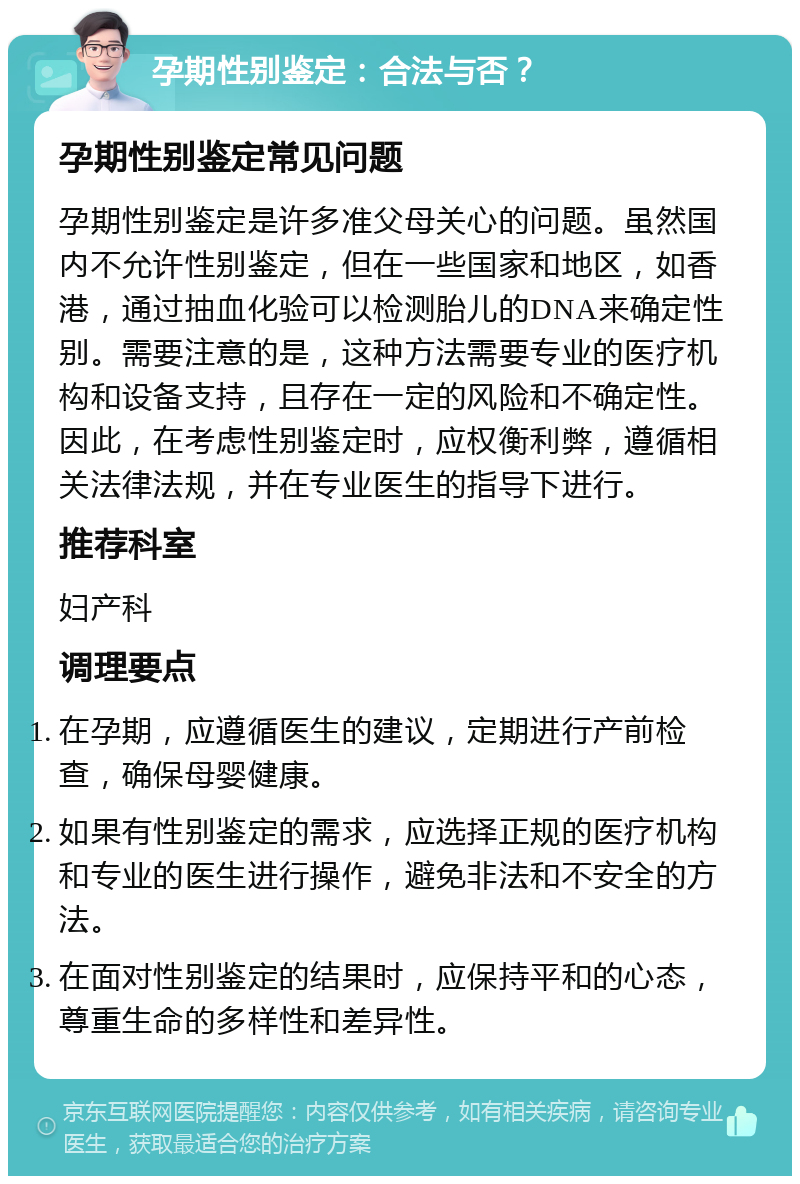 孕期性别鉴定：合法与否？ 孕期性别鉴定常见问题 孕期性别鉴定是许多准父母关心的问题。虽然国内不允许性别鉴定，但在一些国家和地区，如香港，通过抽血化验可以检测胎儿的DNA来确定性别。需要注意的是，这种方法需要专业的医疗机构和设备支持，且存在一定的风险和不确定性。因此，在考虑性别鉴定时，应权衡利弊，遵循相关法律法规，并在专业医生的指导下进行。 推荐科室 妇产科 调理要点 在孕期，应遵循医生的建议，定期进行产前检查，确保母婴健康。 如果有性别鉴定的需求，应选择正规的医疗机构和专业的医生进行操作，避免非法和不安全的方法。 在面对性别鉴定的结果时，应保持平和的心态，尊重生命的多样性和差异性。