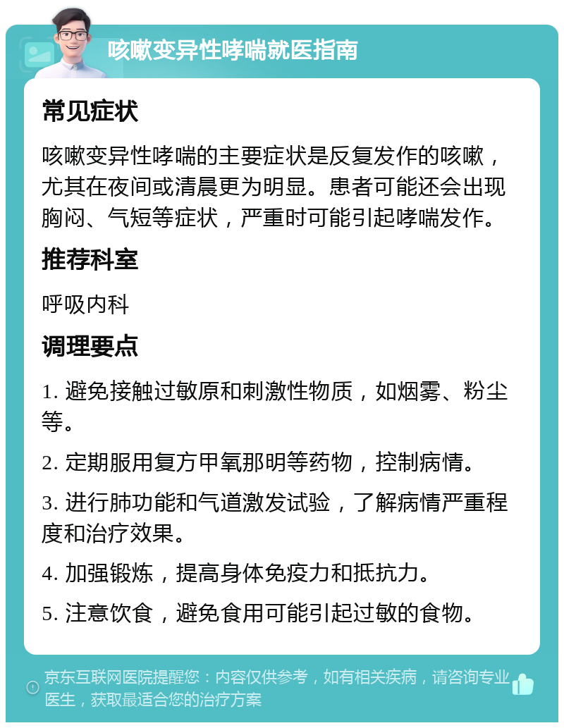 咳嗽变异性哮喘就医指南 常见症状 咳嗽变异性哮喘的主要症状是反复发作的咳嗽，尤其在夜间或清晨更为明显。患者可能还会出现胸闷、气短等症状，严重时可能引起哮喘发作。 推荐科室 呼吸内科 调理要点 1. 避免接触过敏原和刺激性物质，如烟雾、粉尘等。 2. 定期服用复方甲氧那明等药物，控制病情。 3. 进行肺功能和气道激发试验，了解病情严重程度和治疗效果。 4. 加强锻炼，提高身体免疫力和抵抗力。 5. 注意饮食，避免食用可能引起过敏的食物。