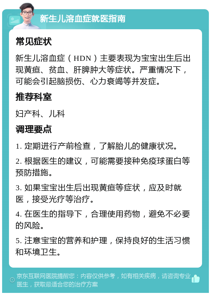 新生儿溶血症就医指南 常见症状 新生儿溶血症（HDN）主要表现为宝宝出生后出现黄疸、贫血、肝脾肿大等症状。严重情况下，可能会引起脑损伤、心力衰竭等并发症。 推荐科室 妇产科、儿科 调理要点 1. 定期进行产前检查，了解胎儿的健康状况。 2. 根据医生的建议，可能需要接种免疫球蛋白等预防措施。 3. 如果宝宝出生后出现黄疸等症状，应及时就医，接受光疗等治疗。 4. 在医生的指导下，合理使用药物，避免不必要的风险。 5. 注意宝宝的营养和护理，保持良好的生活习惯和环境卫生。