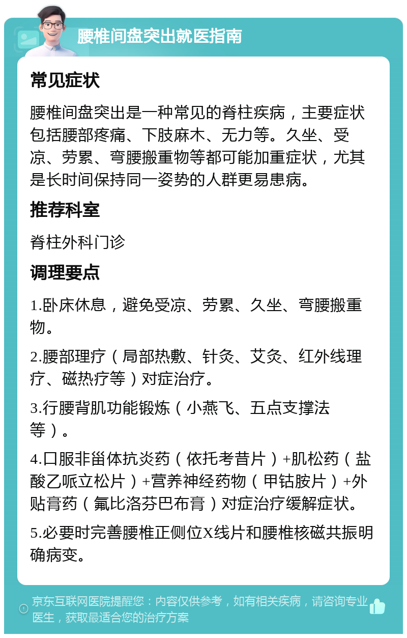 腰椎间盘突出就医指南 常见症状 腰椎间盘突出是一种常见的脊柱疾病，主要症状包括腰部疼痛、下肢麻木、无力等。久坐、受凉、劳累、弯腰搬重物等都可能加重症状，尤其是长时间保持同一姿势的人群更易患病。 推荐科室 脊柱外科门诊 调理要点 1.卧床休息，避免受凉、劳累、久坐、弯腰搬重物。 2.腰部理疗（局部热敷、针灸、艾灸、红外线理疗、磁热疗等）对症治疗。 3.行腰背肌功能锻炼（小燕飞、五点支撑法等）。 4.口服非甾体抗炎药（依托考昔片）+肌松药（盐酸乙哌立松片）+营养神经药物（甲钴胺片）+外贴膏药（氟比洛芬巴布膏）对症治疗缓解症状。 5.必要时完善腰椎正侧位X线片和腰椎核磁共振明确病变。