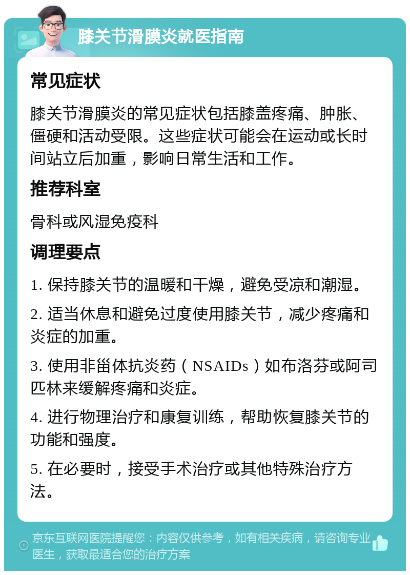 膝关节滑膜炎就医指南 常见症状 膝关节滑膜炎的常见症状包括膝盖疼痛、肿胀、僵硬和活动受限。这些症状可能会在运动或长时间站立后加重，影响日常生活和工作。 推荐科室 骨科或风湿免疫科 调理要点 1. 保持膝关节的温暖和干燥，避免受凉和潮湿。 2. 适当休息和避免过度使用膝关节，减少疼痛和炎症的加重。 3. 使用非甾体抗炎药（NSAIDs）如布洛芬或阿司匹林来缓解疼痛和炎症。 4. 进行物理治疗和康复训练，帮助恢复膝关节的功能和强度。 5. 在必要时，接受手术治疗或其他特殊治疗方法。