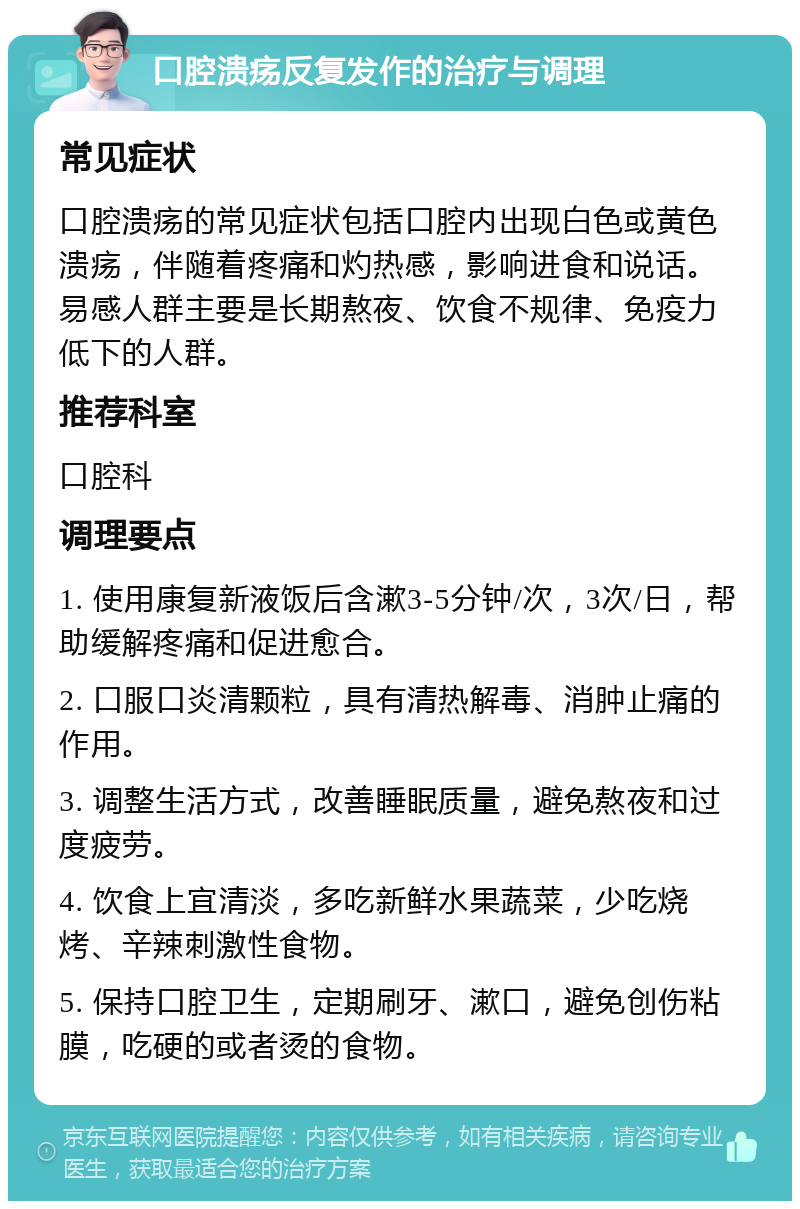 口腔溃疡反复发作的治疗与调理 常见症状 口腔溃疡的常见症状包括口腔内出现白色或黄色溃疡，伴随着疼痛和灼热感，影响进食和说话。易感人群主要是长期熬夜、饮食不规律、免疫力低下的人群。 推荐科室 口腔科 调理要点 1. 使用康复新液饭后含漱3-5分钟/次，3次/日，帮助缓解疼痛和促进愈合。 2. 口服口炎清颗粒，具有清热解毒、消肿止痛的作用。 3. 调整生活方式，改善睡眠质量，避免熬夜和过度疲劳。 4. 饮食上宜清淡，多吃新鲜水果蔬菜，少吃烧烤、辛辣刺激性食物。 5. 保持口腔卫生，定期刷牙、漱口，避免创伤粘膜，吃硬的或者烫的食物。