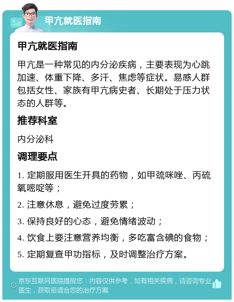 甲亢就医指南 甲亢就医指南 甲亢是一种常见的内分泌疾病，主要表现为心跳加速、体重下降、多汗、焦虑等症状。易感人群包括女性、家族有甲亢病史者、长期处于压力状态的人群等。 推荐科室 内分泌科 调理要点 1. 定期服用医生开具的药物，如甲巯咪唑、丙硫氧嘧啶等； 2. 注意休息，避免过度劳累； 3. 保持良好的心态，避免情绪波动； 4. 饮食上要注意营养均衡，多吃富含碘的食物； 5. 定期复查甲功指标，及时调整治疗方案。