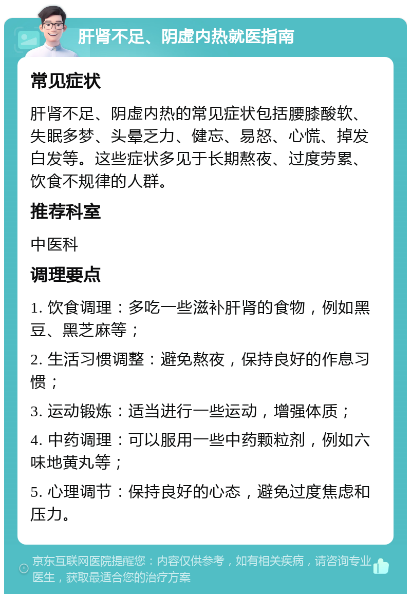 肝肾不足、阴虚内热就医指南 常见症状 肝肾不足、阴虚内热的常见症状包括腰膝酸软、失眠多梦、头晕乏力、健忘、易怒、心慌、掉发白发等。这些症状多见于长期熬夜、过度劳累、饮食不规律的人群。 推荐科室 中医科 调理要点 1. 饮食调理：多吃一些滋补肝肾的食物，例如黑豆、黑芝麻等； 2. 生活习惯调整：避免熬夜，保持良好的作息习惯； 3. 运动锻炼：适当进行一些运动，增强体质； 4. 中药调理：可以服用一些中药颗粒剂，例如六味地黄丸等； 5. 心理调节：保持良好的心态，避免过度焦虑和压力。