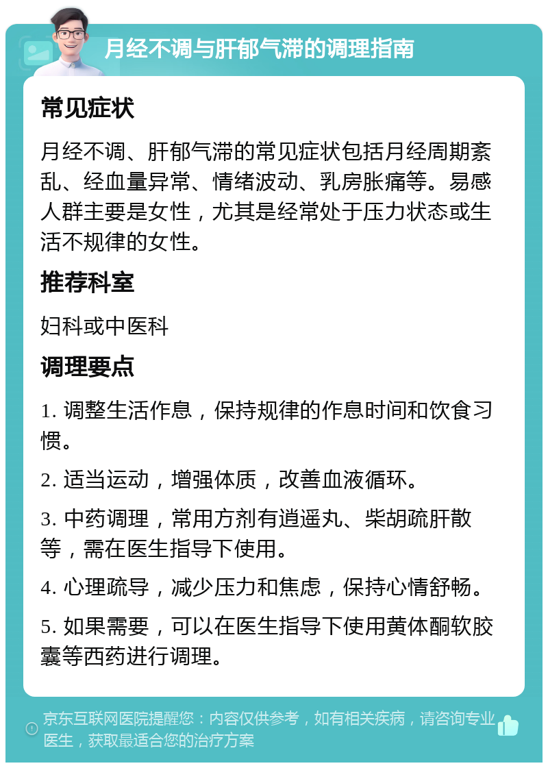 月经不调与肝郁气滞的调理指南 常见症状 月经不调、肝郁气滞的常见症状包括月经周期紊乱、经血量异常、情绪波动、乳房胀痛等。易感人群主要是女性，尤其是经常处于压力状态或生活不规律的女性。 推荐科室 妇科或中医科 调理要点 1. 调整生活作息，保持规律的作息时间和饮食习惯。 2. 适当运动，增强体质，改善血液循环。 3. 中药调理，常用方剂有逍遥丸、柴胡疏肝散等，需在医生指导下使用。 4. 心理疏导，减少压力和焦虑，保持心情舒畅。 5. 如果需要，可以在医生指导下使用黄体酮软胶囊等西药进行调理。