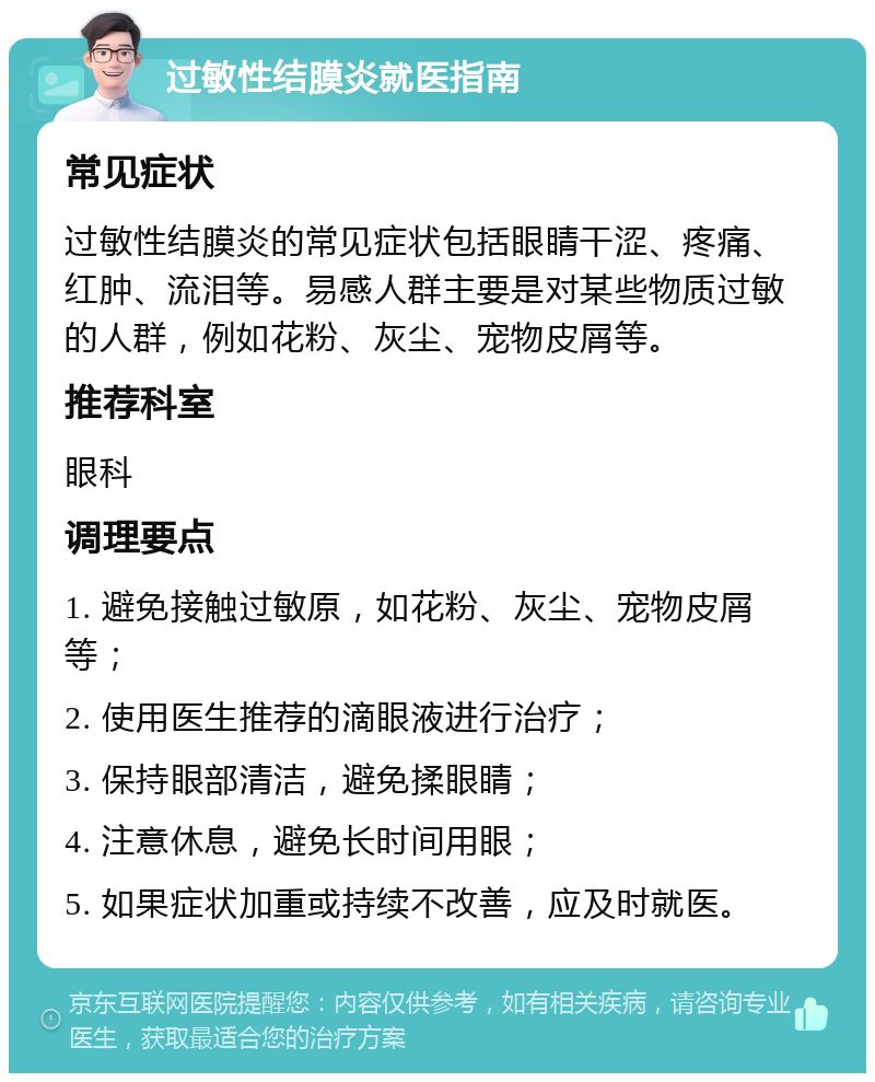 过敏性结膜炎就医指南 常见症状 过敏性结膜炎的常见症状包括眼睛干涩、疼痛、红肿、流泪等。易感人群主要是对某些物质过敏的人群，例如花粉、灰尘、宠物皮屑等。 推荐科室 眼科 调理要点 1. 避免接触过敏原，如花粉、灰尘、宠物皮屑等； 2. 使用医生推荐的滴眼液进行治疗； 3. 保持眼部清洁，避免揉眼睛； 4. 注意休息，避免长时间用眼； 5. 如果症状加重或持续不改善，应及时就医。